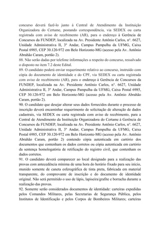 concurso deverá fazê-lo junto à Central de Atendimento da Instituição
Organizadora do Certame, postando correspondência, via SEDEX ou carta
registrada com aviso de recebimento (AR), para o endereço à Gerência de
Concursos da FUNDEP, localizada na Av. Presidente Antônio Carlos, n°. 6627,
Unidade Administrativa II, 3º Andar, Campus Pampulha da UFMG, Caixa
Postal 6985, CEP 30.120-972 em Belo Horizonte-MG (acesso pela Av. Antônio
Abrahão Caram, portão 2).
88. Não serão dadas por telefone informações a respeito do concurso, ressalvado
o disposto no item 7.2 deste Edital.
89. O candidato poderá enviar requerimento relativo ao concurso, instruído com
cópia do documento de identidade e do CPF, via SEDEX ou carta registrada
com aviso de recebimento (AR), para o endereço à Gerência de Concursos da
FUNDEP, localizada na Av. Presidente Antônio Carlos, n°. 6627, Unidade
Administrativa II, 3º Andar, Campus Pampulha da UFMG, Caixa Postal 6985,
CEP 30.120-972 em Belo Horizonte-MG (acesso pela Av. Antônio Abrahão
Caram, portão 2).
90. O candidato que desejar alterar seus dados fornecidos durante o processo de
inscrição deverá encaminhar requerimento de solicitação de alteração de dados
cadastrais, via SEDEX ou carta registrada com aviso de recebimento, para a
Central de Atendimento da Instituição Organizadora do Certame à Gerência de
Concursos da FUNDEP, localizada na Av. Presidente Antônio Carlos, n°. 6627,
Unidade Administrativa II, 3º Andar, Campus Pampulha da UFMG, Caixa
Postal 6985, CEP 30.120-972 em Belo Horizonte-MG (acesso pela Av. Antônio
Abrahão Caram, portão 2) contendo cópia autenticada em cartório dos
documentos que contenham os dados corretos ou cópia autenticada em cartório
da sentença homologatória de retificação do registro civil, que contenham os
dados corretos.
91. O candidato deverá comparecer ao local designado para a realização das
provas com antecedência mínima de uma hora do horário fixado para seu início,
munido somente de caneta esferográfica de tinta preta, fabricada em material
transparente, do comprovante de inscrição e do documento de identidade
original. Não será permitido o uso de lápis, lapiseira/grafite e borracha durante a
realização das provas.
92. Somente serão considerados documentos de identidade: carteiras expedidas
pelos Comandos Militares, pelas Secretarias de Segurança Pública, pelos
Institutos de Identificação e pelos Corpos de Bombeiros Militares; carteiras
 