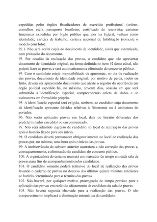 expedidas pelos órgãos fiscalizadores de exercício profissional (ordens,
conselhos etc.); passaporte brasileiro; certificado de reservista; carteiras
funcionais expedidas por órgão público que, por lei federal, valham como
identidade; carteira de trabalho; carteira nacional de habilitação (somente o
modelo com foto).
92.1. Não será aceita cópia do documento de identidade, ainda que autenticada,
nem protocolo do documento.
93. Por ocasião da realização das provas, o candidato que não apresentar
documento de identidade original, na forma definida no item 92 deste edital, não
poderá fazer as provas e será automaticamente eliminado do concurso público.
94. Caso o candidato esteja impossibilitado de apresentar, no dia de realização
das provas, documento de identidade original, por motivo de perda, roubo ou
furto, deverá ser apresentado documento que ateste o registro da ocorrência em
órgão policial expedido há, no máximo, noventa dias, ocasião em que será
submetido à identificação especial, compreendendo coleta de dados e de
assinaturas em formulário próprio.
95. A identificação especial será exigida, também, ao candidato cujo documento
de identificação apresente dúvidas relativas à fisionomia ou à assinatura do
portador.
96. Não serão aplicadas provas em local, data ou horário diferentes dos
predeterminados em edital ou em comunicado.
97. Não será admitido ingresso de candidato no local de realização das provas
após o horário fixado para seu início.
98. O candidato deverá permanecer obrigatoriamente no local de realização das
provas por, no mínimo, uma hora após o início das provas.
99. A inobservância do subitem anterior acarretará a não correção das provas e,
consequentemente, a eliminação do candidato do concurso público.
100. A organizadora do certame manterá um marcador de tempo em cada sala de
provas para fins de acompanhamento pelos candidatos.
101. O candidato somente poderá retirar-se do local de realização das provas
levando o caderno de provas no decurso dos últimos quinze minutos anteriores
ao horário determinado para o término das provas.
102. Não haverá, por qualquer motivo, prorrogação do tempo previsto para a
aplicação das provas em razão do afastamento de candidato da sala de provas.
103. Não haverá segunda chamada para a realização das provas. O não
comparecimento implicará a eliminação automática do candidato.
 
