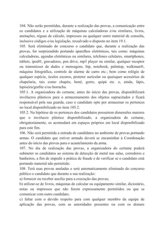 104. Não serão permitidas, durante a realização das provas, a comunicação entre
os candidatos e a utilização de máquinas calculadoras e/ou similares, livros,
anotações, réguas de cálculo, impressos ou qualquer outro material de consulta,
inclusive códigos e/ou legislação, ressalvado o disposto no item 19.1.
105. Será eliminado do concurso o candidato que, durante a realização das
provas, for surpreendido portando aparelhos eletrônicos, tais como: máquinas
calculadoras, agendas eletrônicas ou similares, telefones celulares, smartphones,
tablets, ipod®, gravadores, pen drive, mp3 player ou similar, qualquer receptor
ou transmissor de dados e mensagens, bip, notebook, palmtop, walkman®,
máquina fotográfica, controle de alarme de carro etc.; bem como relógio de
qualquer espécie, óculos escuros, protetor auricular ou quaisquer acessórios de
chapelaria, tais como chapéu, boné, gorro, quipá etc. e, ainda, lápis,
lapiseira/grafite e/ou borracha.
105.1. A organizadora do certame, antes do início das provas, disponibilizará
invólucros plásticos para o armazenamento dos objetos supracitados e ficará
responsável pela sua guarda, caso o candidato opte por armazenar os pertences
no local disponibilizado no item 105.2.
105.2. Na hipótese de os pertences dos candidatos possuírem dimensões maiores
que o invólucro plástico disponibilizado, a organizadora do certame,
obrigatoriamente, os acomodará em espaços próprios em local disponibilizado
para este fim.
106. Não será permitida a entrada de candidatos no ambiente de provas portando
armas. O candidato que estiver armado deverá se encaminhar à Coordenação
antes do início das provas para o acautelamento da arma.
107. No dia de realização das provas, a organizadora do certame poderá
submeter os candidatos ao sistema de detecção de metal nas salas, corredores e
banheiros, a fim de impedir a prática de fraude e de verificar se o candidato está
portando material não permitido.
108. Terá suas provas anuladas e será automaticamente eliminado do concurso
público o candidato que durante a sua realização:
a) fornecer ou receber auxílio para a execução das provas;
b) utilizar-se de livros, máquinas de calcular ou equipamento similar, dicionário,
notas ou impressos que não forem expressamente permitidos ou que se
comunicar com outro candidato;
c) faltar com o devido respeito para com qualquer membro da equipe de
aplicação das provas, com as autoridades presentes ou com os demais
 