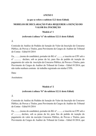 ANEXO I
(a que se refere o subitem 12.3 deste Edital)
MODELOS DE DECLARAÇÃO PARA REQUERER A ISENÇÃO DO
VALOR DA INSCRIÇÃO
Modelo nº 1
(referente à alínea “a” do subitem 12.3.1 deste Edital)
À
Comissão de Análise de Pedidos de Isenção do Valor da Inscrição do Concurso
Público, de Provas e Títulos, para Provimento de Cargos de Auditor do Tribunal
de Contas - Edital 01/2014
Eu, .........(nome do candidato), portador do RG nº ...........e inscrito no CPF sob o
nº .........., declaro, sob as penas da lei, para fins de pedido de isenção do
pagamento do valor da inscrição do Concurso Público, de Provas e Títulos, para
Provimento de Cargos de Auditor do Tribunal de Contas - Edital 01/2014, que
não tenho nenhum contrato de trabalho registrado em minha CTPS.
Data:
Asssinatura:
Modelo nº 2
(referente à alínea “b” do subitem 12.3.1 deste Edital)
À
Comissão de Análise de Pedidos de Isenção do Valor da Inscrição do Concurso
Público, de Provas e Títulos, para Provimento de Cargos de Auditor do Tribunal
de Contas - Edital 01/2014
Eu, .........(nome do candidato), portador do RG nº ...........e inscrito no CPF sob o
nº .........., declaro, sob as penas da lei, para fins de pedido de isenção do
pagamento do valor da nscrição Concurso Público, de Provas e Títulos, para
Provimento de Cargos de Auditor do Tribunal de Contas - Edital 01/2014, que
 