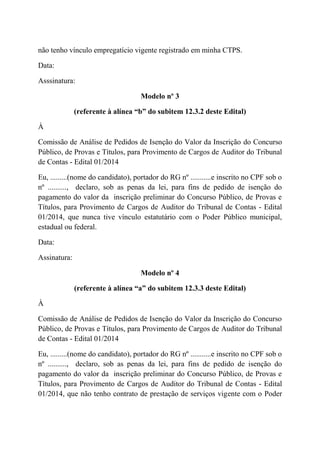 não tenho vínculo empregatício vigente registrado em minha CTPS.
Data:
Asssinatura:
Modelo nº 3
(referente à alínea “b” do subitem 12.3.2 deste Edital)
À
Comissão de Análise de Pedidos de Isenção do Valor da Inscrição do Concurso
Público, de Provas e Títulos, para Provimento de Cargos de Auditor do Tribunal
de Contas - Edital 01/2014
Eu, .........(nome do candidato), portador do RG nº ...........e inscrito no CPF sob o
nº .........., declaro, sob as penas da lei, para fins de pedido de isenção do
pagamento do valor da inscrição preliminar do Concurso Público, de Provas e
Títulos, para Provimento de Cargos de Auditor do Tribunal de Contas - Edital
01/2014, que nunca tive vínculo estatutário com o Poder Público municipal,
estadual ou federal.
Data:
Assinatura:
Modelo nº 4
(referente à alínea “a” do subitem 12.3.3 deste Edital)
À
Comissão de Análise de Pedidos de Isenção do Valor da Inscrição do Concurso
Público, de Provas e Títulos, para Provimento de Cargos de Auditor do Tribunal
de Contas - Edital 01/2014
Eu, .........(nome do candidato), portador do RG nº ...........e inscrito no CPF sob o
nº .........., declaro, sob as penas da lei, para fins de pedido de isenção do
pagamento do valor da inscrição preliminar do Concurso Público, de Provas e
Títulos, para Provimento de Cargos de Auditor do Tribunal de Contas - Edital
01/2014, que não tenho contrato de prestação de serviços vigente com o Poder
 