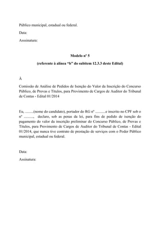 Público municipal, estadual ou federal.
Data:
Asssinatura:
Modelo nº 5
(referente à alínea “b” do subitem 12.3.3 deste Edital)
À
Comissão de Análise de Pedidos de Isenção do Valor da Inscrição do Concurso
Público, de Provas e Títulos, para Provimento de Cargos de Auditor do Tribunal
de Contas - Edital 01/2014
Eu, .........(nome do candidato), portador do RG nº ...........e inscrito no CPF sob o
nº .........., declaro, sob as penas da lei, para fins de pedido de isenção do
pagamento do valor da inscrição preliminar do Concurso Público, de Provas e
Títulos, para Provimento de Cargos de Auditor do Tribunal de Contas - Edital
01/2014, que nunca tive contrato de prestação de serviços com o Poder Público
municipal, estadual ou federal.
Data:
Assinatura:
 