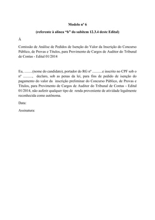 Modelo nº 6
(referente à alínea “b” do subitem 12.3.4 deste Edital)
À
Comissão de Análise de Pedidos de Isenção do Valor da Inscrição do Concurso
Público, de Provas e Títulos, para Provimento de Cargos de Auditor do Tribunal
de Contas - Edital 01/2014
Eu, .........(nome do candidato), portador do RG nº ...........e inscrito no CPF sob o
nº .........., declaro, sob as penas da lei, para fins de pedido de isenção do
pagamento do valor da inscrição preliminar do Concurso Público, de Provas e
Títulos, para Provimento de Cargos de Auditor do Tribunal de Contas - Edital
01/2014, não auferir qualquer tipo de renda proveniente de atividade legalmente
reconhecida como autônoma.
Data:
Assinatura:
 