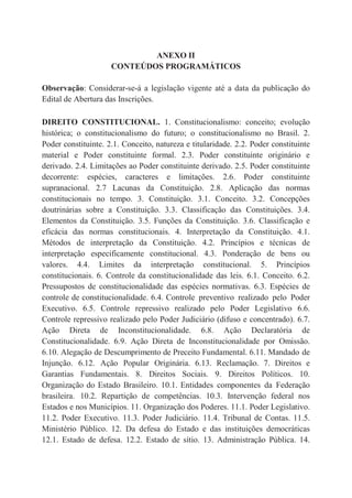 ANEXO II
CONTEÚDOS PROGRAMÁTICOS
Observação: Considerar-se-á a legislação vigente até a data da publicação do
Edital de Abertura das Inscrições.
DIREITO CONSTITUCIONAL. 1. Constitucionalismo: conceito; evolução
histórica; o constitucionalismo do futuro; o constitucionalismo no Brasil. 2.
Poder constituinte. 2.1. Conceito, natureza e titularidade. 2.2. Poder constituinte
material e Poder constituinte formal. 2.3. Poder constituinte originário e
derivado. 2.4. Limitações ao Poder constituinte derivado. 2.5. Poder constituinte
decorrente: espécies, caracteres e limitações. 2.6. Poder constituinte
supranacional. 2.7 Lacunas da Constituição. 2.8. Aplicação das normas
constitucionais no tempo. 3. Constituição. 3.1. Conceito. 3.2. Concepções
doutrinárias sobre a Constituição. 3.3. Classificação das Constituições. 3.4.
Elementos da Constituição. 3.5. Funções da Constituição. 3.6. Classificação e
eficácia das normas constitucionais. 4. Interpretação da Constituição. 4.1.
Métodos de interpretação da Constituição. 4.2. Princípios e técnicas de
interpretação especificamente constitucional. 4.3. Ponderação de bens ou
valores. 4.4. Limites da interpretação constitucional. 5. Princípios
constitucionais. 6. Controle da constitucionalidade das leis. 6.1. Conceito. 6.2.
Pressupostos de constitucionalidade das espécies normativas. 6.3. Espécies de
controle de constitucionalidade. 6.4. Controle preventivo realizado pelo Poder
Executivo. 6.5. Controle repressivo realizado pelo Poder Legislativo 6.6.
Controle repressivo realizado pelo Poder Judiciário (difuso e concentrado). 6.7.
Ação Direta de Inconstitucionalidade. 6.8. Ação Declaratória de
Constitucionalidade. 6.9. Ação Direta de Inconstitucionalidade por Omissão.
6.10. Alegação de Descumprimento de Preceito Fundamental. 6.11. Mandado de
Injunção. 6.12. Ação Popular Originária. 6.13. Reclamação. 7. Direitos e
Garantias Fundamentais. 8. Direitos Sociais. 9. Direitos Políticos. 10.
Organização do Estado Brasileiro. 10.1. Entidades componentes da Federação
brasileira. 10.2. Repartição de competências. 10.3. Intervenção federal nos
Estados e nos Municípios. 11. Organização dos Poderes. 11.1. Poder Legislativo.
11.2. Poder Executivo. 11.3. Poder Judiciário. 11.4. Tribunal de Contas. 11.5.
Ministério Público. 12. Da defesa do Estado e das instituições democráticas
12.1. Estado de defesa. 12.2. Estado de sítio. 13. Administração Pública. 14.
 