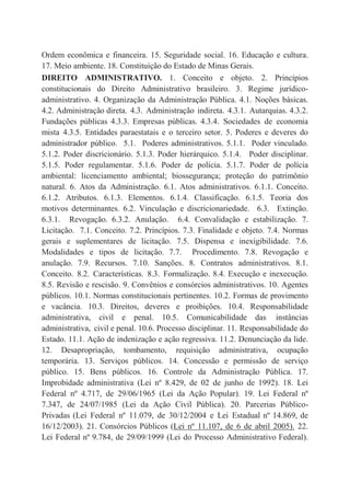 Ordem econômica e financeira. 15. Seguridade social. 16. Educação e cultura.
17. Meio ambiente. 18. Constituição do Estado de Minas Gerais.
DIREITO ADMINISTRATIVO. 1. Conceito e objeto. 2. Princípios
constitucionais do Direito Administrativo brasileiro. 3. Regime jurídico-
administrativo. 4. Organização da Administração Pública. 4.1. Noções básicas.
4.2. Administração direta. 4.3. Administração indireta. 4.3.1. Autarquias. 4.3.2.
Fundações públicas 4.3.3. Empresas públicas. 4.3.4. Sociedades de economia
mista 4.3.5. Entidades paraestatais e o terceiro setor. 5. Poderes e deveres do
administrador público. 5.1. Poderes administrativos. 5.1.1. Poder vinculado.
5.1.2. Poder discricionário. 5.1.3. Poder hierárquico. 5.1.4. Poder disciplinar.
5.1.5. Poder regulamentar. 5.1.6. Poder de polícia. 5.1.7. Poder de polícia
ambiental: licenciamento ambiental; biossegurança; proteção do patrimônio
natural. 6. Atos da Administração. 6.1. Atos administrativos. 6.1.1. Conceito.
6.1.2. Atributos. 6.1.3. Elementos. 6.1.4. Classificação. 6.1.5. Teoria dos
motivos determinantes. 6.2. Vinculação e discricionariedade. 6.3. Extinção.
6.3.1. Revogação. 6.3.2. Anulação. 6.4. Convalidação e estabilização. 7.
Licitação. 7.1. Conceito. 7.2. Princípios. 7.3. Finalidade e objeto. 7.4. Normas
gerais e suplementares de licitação. 7.5. Dispensa e inexigibilidade. 7.6.
Modalidades e tipos de licitação. 7.7. Procedimento. 7.8. Revogação e
anulação. 7.9. Recursos. 7.10. Sanções. 8. Contratos administrativos. 8.1.
Conceito. 8.2. Características. 8.3. Formalização. 8.4. Execução e inexecução.
8.5. Revisão e rescisão. 9. Convênios e consórcios administrativos. 10. Agentes
públicos. 10.1. Normas constitucionais pertinentes. 10.2. Formas de provimento
e vacância. 10.3. Direitos, deveres e proibições. 10.4. Responsabilidade
administrativa, civil e penal. 10.5. Comunicabilidade das instâncias
administrativa, civil e penal. 10.6. Processo disciplinar. 11. Responsabilidade do
Estado. 11.1. Ação de indenização e ação regressiva. 11.2. Denunciação da lide.
12. Desapropriação, tombamento, requisição administrativa, ocupação
temporária. 13. Serviços públicos. 14. Concessão e permissão de serviço
público. 15. Bens públicos. 16. Controle da Administração Pública. 17.
Improbidade administrativa (Lei nº 8.429, de 02 de junho de 1992). 18. Lei
Federal nº 4.717, de 29/06/1965 (Lei da Ação Popular). 19. Lei Federal nº
7.347, de 24/07/1985 (Lei da Ação Civil Pública). 20. Parcerias Público-
Privadas (Lei Federal nº 11.079, de 30/12/2004 e Lei Estadual nº 14.869, de
16/12/2003). 21. Consórcios Públicos (Lei nº 11.107, de 6 de abril 2005). 22.
Lei Federal nº 9.784, de 29/09/1999 (Lei do Processo Administrativo Federal).
 