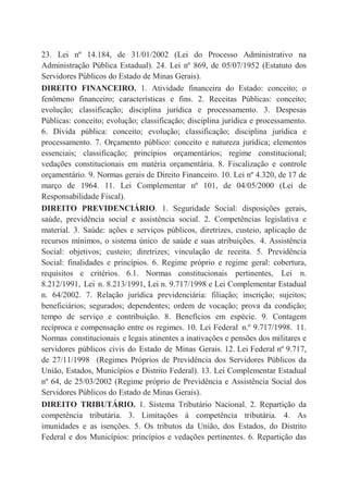 23. Lei nº 14.184, de 31/01/2002 (Lei do Processo Administrativo na
Administração Pública Estadual). 24. Lei nº 869, de 05/07/1952 (Estatuto dos
Servidores Públicos do Estado de Minas Gerais).
DIREITO FINANCEIRO. 1. Atividade financeira do Estado: conceito; o
fenômeno financeiro; características e fins. 2. Receitas Públicas: conceito;
evolução; classificação; disciplina jurídica e processamento. 3. Despesas
Públicas: conceito; evolução; classificação; disciplina jurídica e processamento.
6. Dívida pública: conceito; evolução; classificação; disciplina jurídica e
processamento. 7. Orçamento público: conceito e natureza jurídica; elementos
essenciais; classificação; princípios orçamentários; regime constitucional;
vedações constitucionais em matéria orçamentária. 8. Fiscalização e controle
orçamentário. 9. Normas gerais de Direito Financeiro. 10. Lei nº 4.320, de 17 de
março de 1964. 11. Lei Complementar nº 101, de 04/05/2000 (Lei de
Responsabilidade Fiscal).
DIREITO PREVIDENCIÁRIO. 1. Seguridade Social: disposições gerais,
saúde, previdência social e assistência social. 2. Competências legislativa e
material. 3. Saúde: ações e serviços públicos, diretrizes, custeio, aplicação de
recursos mínimos, o sistema único de saúde e suas atribuições. 4. Assistência
Social: objetivos; custeio; diretrizes; vinculação de receita. 5. Previdência
Social: finalidades e princípios. 6. Regime próprio e regime geral: cobertura,
requisitos e critérios. 6.1. Normas constitucionais pertinentes, Lei n.
8.212/1991, Lei n. 8.213/1991, Lei n. 9.717/1998 e Lei Complementar Estadual
n. 64/2002. 7. Relação jurídica previdenciária: filiação; inscrição; sujeitos;
beneficiários; segurados; dependentes; ordem de vocação; prova da condição;
tempo de serviço e contribuição. 8. Benefícios em espécie. 9. Contagem
recíproca e compensação entre os regimes. 10. Lei Federal n.º 9.717/1998. 11.
Normas constitucionais e legais atinentes a inativações e pensões dos militares e
servidores públicos civis do Estado de Minas Gerais. 12. Lei Federal nº 9.717,
de 27/11/1998 (Regimes Próprios de Previdência dos Servidores Públicos da
União, Estados, Municípios e Distrito Federal). 13. Lei Complementar Estadual
nº 64, de 25/03/2002 (Regime próprio de Previdência e Assistência Social dos
Servidores Públicos do Estado de Minas Gerais).
DIREITO TRIBUTÁRIO. 1. Sistema Tributário Nacional. 2. Repartição da
competência tributária. 3. Limitações à competência tributária. 4. As
imunidades e as isenções. 5. Os tributos da União, dos Estados, do Distrito
Federal e dos Municípios: princípios e vedações pertinentes. 6. Repartição das
 