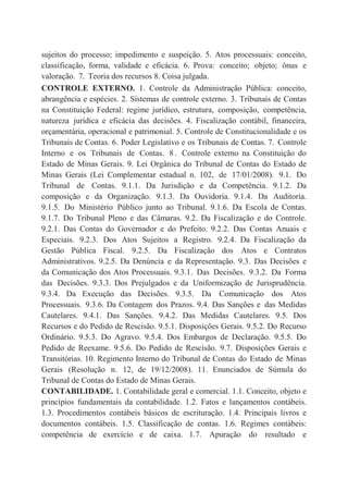 sujeitos do processo; impedimento e suspeição. 5. Atos processuais: conceito,
classificação, forma, validade e eficácia. 6. Prova: conceito; objeto; ônus e
valoração. 7. Teoria dos recursos 8. Coisa julgada.
CONTROLE EXTERNO. 1. Controle da Administração Pública: conceito,
abrangência e espécies. 2. Sistemas de controle externo. 3. Tribunais de Contas
na Constituição Federal: regime jurídico, estrutura, composição, competência,
natureza jurídica e eficácia das decisões. 4. Fiscalização contábil, financeira,
orçamentária, operacional e patrimonial. 5. Controle de Constitucionalidade e os
Tribunais de Contas. 6. Poder Legislativo e os Tribunais de Contas. 7. Controle
Interno e os Tribunais de Contas. 8 . Controle externo na Constituição do
Estado de Minas Gerais. 9. Lei Orgânica do Tribunal de Contas do Estado de
Minas Gerais (Lei Complementar estadual n. 102, de 17/01/2008). 9.1. Do
Tribunal de Contas. 9.1.1. Da Jurisdição e da Competência. 9.1.2. Da
composição e da Organização. 9.1.3. Da Ouvidoria. 9.1.4. Da Auditoria.
9.1.5. Do Ministério Público junto ao Tribunal. 9.1.6. Da Escola de Contas.
9.1.7. Do Tribunal Pleno e das Câmaras. 9.2. Da Fiscalização e do Controle.
9.2.1. Das Contas do Governador e do Prefeito. 9.2.2. Das Contas Anuais e
Especiais. 9.2.3. Dos Atos Sujeitos a Registro. 9.2.4. Da Fiscalização da
Gestão Pública Fiscal. 9.2.5. Da Fiscalização dos Atos e Contratos
Administrativos. 9.2.5. Da Denúncia e da Representação. 9.3. Das Decisões e
da Comunicação dos Atos Processuais. 9.3.1. Das Decisões. 9.3.2. Da Forma
das Decisões. 9.3.3. Dos Prejulgados e da Uniformização de Jurisprudência.
9.3.4. Da Execução das Decisões. 9.3.5. Da Comunicação dos Atos
Processuais. 9.3.6. Da Contagem dos Prazos. 9.4. Das Sanções e das Medidas
Cautelares. 9.4.1. Das Sanções. 9.4.2. Das Medidas Cautelares. 9.5. Dos
Recursos e do Pedido de Rescisão. 9.5.1. Disposições Gerais. 9.5.2. Do Recurso
Ordinário. 9.5.3. Do Agravo. 9.5.4. Dos Embargos de Declaração. 9.5.5. Do
Pedido de Reexame. 9.5.6. Do Pedido de Rescisão. 9.7. Disposições Gerais e
Transitórias. 10. Regimento Interno do Tribunal de Contas do Estado de Minas
Gerais (Resolução n. 12, de 19/12/2008). 11. Enunciados de Súmula do
Tribunal de Contas do Estado de Minas Gerais.
CONTABILIDADE. 1. Contabilidade geral e comercial. 1.1. Conceito, objeto e
princípios fundamentais da contabilidade. 1.2. Fatos e lançamentos contábeis.
1.3. Procedimentos contábeis básicos de escrituração. 1.4. Principais livros e
documentos contábeis. 1.5. Classificação de contas. 1.6. Regimes contábeis:
competência de exercício e de caixa. 1.7. Apuração do resultado e
 