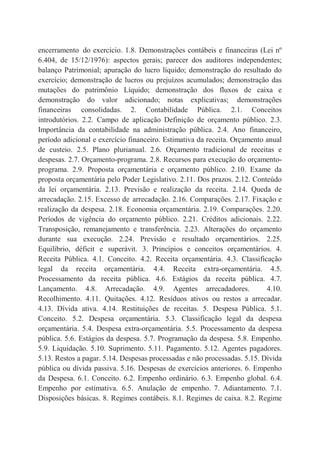 encerramento do exercício. 1.8. Demonstrações contábeis e financeiras (Lei nº
6.404, de 15/12/1976): aspectos gerais; parecer dos auditores independentes;
balanço Patrimonial; apuração do lucro líquido; demonstração do resultado do
exercício; demonstração de lucros ou prejuízos acumulados; demonstração das
mutações do patrimônio Líquido; demonstração dos fluxos de caixa e
demonstração do valor adicionado; notas explicativas; demonstrações
financeiras consolidadas. 2. Contabilidade Pública. 2.1. Conceitos
introdutórios. 2.2. Campo de aplicação Definição de orçamento público. 2.3.
Importância da contabilidade na administração pública. 2.4. Ano financeiro,
período adicional e exercício financeiro. Estimativa da receita. Orçamento anual
de custeio. 2.5. Plano plurianual. 2.6. Orçamento tradicional de receitas e
despesas. 2.7. Orçamento-programa. 2.8. Recursos para execução do orçamento-
programa. 2.9. Proposta orçamentária e orçamento público. 2.10. Exame da
proposta orçamentária pelo Poder Legislativo. 2.11. Dos prazos. 2.12. Conteúdo
da lei orçamentária. 2.13. Previsão e realização da receita. 2.14. Queda de
arrecadação. 2.15. Excesso de arrecadação. 2.16. Comparações. 2.17. Fixação e
realização da despesa. 2.18. Economia orçamentária. 2.19. Comparações. 2.20.
Períodos de vigência do orçamento público. 2.21. Créditos adicionais. 2.22.
Transposição, remanejamento e transferência. 2.23. Alterações do orçamento
durante sua execução. 2.24. Previsão e resultado orçamentários. 2.25.
Equilíbrio, déficit e superávit. 3. Princípios e conceitos orçamentários. 4.
Receita Pública. 4.1. Conceito. 4.2. Receita orçamentária. 4.3. Classificação
legal da receita orçamentária. 4.4. Receita extra-orçamentária. 4.5.
Processamento da receita pública. 4.6. Estágios da receita pública. 4.7.
Lançamento. 4.8. Arrecadação. 4.9. Agentes arrecadadores. 4.10.
Recolhimento. 4.11. Quitações. 4.12. Resíduos ativos ou restos a arrecadar.
4.13. Dívida ativa. 4.14. Restituições de receitas. 5. Despesa Pública. 5.1.
Conceito. 5.2. Despesa orçamentária. 5.3. Classificação legal da despesa
orçamentária. 5.4. Despesa extra-orçamentária. 5.5. Processamento da despesa
pública. 5.6. Estágios da despesa. 5.7. Programação da despesa. 5.8. Empenho.
5.9. Liquidação. 5.10. Suprimento. 5.11. Pagamento. 5.12. Agentes pagadores.
5.13. Restos a pagar. 5.14. Despesas processadas e não processadas. 5.15. Dívida
pública ou dívida passiva. 5.16. Despesas de exercícios anteriores. 6. Empenho
da Despesa. 6.1. Conceito. 6.2. Empenho ordinário. 6.3. Empenho global. 6.4.
Empenho por estimativa. 6.5. Anulação de empenho. 7. Adiantamento. 7.1.
Disposições básicas. 8. Regimes contábeis. 8.1. Regimes de caixa. 8.2. Regime
 