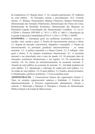 de competência. 8.3. Regime misto. 9. As variações patrimoniais. 10. Auditoria
no setor público. 10. Princípios, normas e procedimentos. 10.2. Controle
interno. 11. Balanço Orçamentário, Balanço Financeiro, Balanço Patrimonial,
Demonstração das Variações Patrimoniais, Demonstração dos Fluxos de Caixa,
Demonstração do Resultado Econômico, Demonstração das Mutações no
Patrimônio Líquido, Consolidação das Demonstrações Contábeis. 12. Lei n.º
4.320/64 e Portarias SNF/SOF n.º 01/11 e STN n.º 406/11 e Resoluções do
Conselho Federal de Contabilidade (CFC) nº 1.128 a 1.137/08 e 1.268/09.
ECONOMIA: 1. Introdução geral aos problemas econômicos: escassez e
escolha; valor, moeda e preço. 2. Noções de microeconomia: procura e oferta.
2.1. Regime de mercado: concorrência, oligopólio e monopólio. 3. Noções de
macroeconomia: as principais grandezas macroeconômicas – as contas
nacionais. 3.1. A política monetária e o Banco Central. 3.2. A inflação: visão
geral e efeitos. 4. As relações econômicas internacionais. 4.1. A economia
nacional e sua interrelação com o resto do mundo. 4.2. Os principais tipos de
transações econômicas internacionais e seu registro. 4.3. Os mecanismos de
controle. 4.4. Os efeitos do interrelacionamento na economia nacional. 5.
Atuação do setor público na economia de mercado. 5.1. Atividade produtora do
setor público. 5.2. Apropriação e utilização de rendas pelo setor público. 5.3.
As rendas do setor público. 5.4. O gasto público. 5.5. Estado e desenvolvimento.
6. Globalização e políticas neoliberais. 7. Crise econômica atual.
ADMINISTRAÇÃO: 1. Características básicas das organizações formais 2.
Tipos de estrutura organizacional: natureza e finalidade. 3. Critérios de
departamentalização. 4. Processo organizacional: planejamento, direção e
controle. 5. Motivação e liderança. 6. Princípios e sistemas da Administração
Pública Federal e do Estado de Minas Gerais.
 