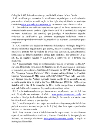 Gabaglia, 1.315, bairro Luxemburgo, em Belo Horizonte, Minas Gerais.
10. O candidato que necessitar de atendimento especial para a realização das
provas deverá indicar, na solicitação de inscrição disponibilizada no endereço
eletrônico www.gestaodeconcursos.com.br, os recursos especiais necessários.
10.1. O candidato que solicitar atendimento especial na forma estabelecida no
subitem anterior deverá enviar a cópia simples do CPF e laudo médico (original
ou cópia autenticada em cartório) que justifique o atendimento especial
solicitado ou justificativa, que contenha informações suficientes sobre o
atendimento especial que necessite acompanhada de eventuais documentos que a
comprove.
10.1.1. O candidato que necessitar de tempo adicional para realização das provas
deverá encaminhar requerimento por escrito, datado e assinado, acompanhado
de parecer emitido por especialista da área de sua deficiência, que justificará a
necessidade do tempo adicional solicitado pelo candidato, nos termos do §2º do
art. 40, do Decreto Federal nº 3.298/1999, e alterações até o término das
inscrições.
10.2. A documentação citada no subitem anterior poderá ser enviada via SEDEX
ou Carta Registrada com Aviso de Recebimento (AR), endereçada à instituição
organizadora do certame à Gerência de Concursos da FUNDEP, localizada na
Av. Presidente Antônio Carlos, n°. 6627, Unidade Administrativa II, 3º Andar,
Campus Pampulha da UFMG, Caixa 6985, CEP 30.120-972 em Belo Horizonte-
MG (acesso pela Av. Antônio Abrahão Caram, portão 2) ou pessoalmente de
segunda a sexta feira, no horário das 9h às 11h30 ou das 13h30 às 16h30, exceto
feriados, até o dia 14 de novembro de 2014. Após esse período, a solicitação
será indeferida, salvo nos casos de caso fortuito ou força maior.
10.3. A relação dos candidatos que tiveram o seu atendimento especial deferido
será divulgada no endereço eletrônico www.gestaodeconcursos.com.br, na
ocasião da divulgação do edital de disponibilização da consulta aos locais e aos
horários de realização da prova objetiva.
10.4. O candidato que tiver seu requerimento de atendimento especial indeferido
poderá apresentar recurso no prazo de 3 (três) dias úteis após a publicação
indicada no subitem anterior.
10.4.1. Para recorrer contra o indeferimento do requerimento de atendimento
especial, o candidato deverá utilizar o Sistema Eletrônico de Interposição de
Recurso, no endereço eletrônico www.gestaodeconcursos.com.br, e seguir as
instruções ali contidas.
 