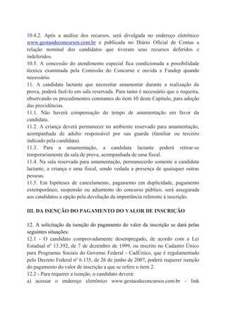 10.4.2. Após a análise dos recursos, será divulgada no endereço eletrônico
www.gestaodeconcursos.com.br e publicada no Diário Oficial de Contas a
relação nominal dos candidatos que tiveram seus recursos deferidos e
indeferidos.
10.5. A concessão do atendimento especial fica condicionada a possibilidade
técnica examinada pela Comissão do Concurso e ouvida a Fundep quando
necessário.
11. A candidata lactante que necessitar amamentar durante a realização da
prova, poderá fazê-lo em sala reservada. Para tanto é necessário que o requeira,
observando os procedimentos constantes do item 10 deste Capítulo, para adoção
das providências.
11.1. Não haverá compensação do tempo de amamentação em favor da
candidata.
11.2. A criança deverá permanecer no ambiente reservado para amamentação,
acompanhada de adulto responsável por sua guarda (familiar ou terceiro
indicado pela candidata).
11.3. Para a amamentação, a candidata lactante poderá retirar-se
temporariamente da sala de prova, acompanhada de uma fiscal.
11.4. Na sala reservada para amamentação, permanecerão somente a candidata
lactante, a criança e uma fiscal, sendo vedada a presença de quaisquer outras
pessoas.
11.5. Em hipóteses de cancelamento, pagamento em duplicidade, pagamento
extemporâneo, suspensão ou adiamento do concurso público, será assegurada
aos candidatos a opção pela devolução da importância referente à inscrição.
III. DA ISENÇÃO DO PAGAMENTO DO VALOR DE INSCRIÇÃO
12. A solicitação da isenção do pagamento do valor da inscrição se dará pelas
seguintes situações:
12.1 - O candidato comprovadamente desempregado, de acordo com a Lei
Estadual nº 13.392, de 7 de dezembro de 1999, ou inscrito no Cadastro Único
para Programas Sociais do Governo Federal - CadÚnico, que é regulamentado
pelo Decreto Federal nº 6.135, de 26 de junho de 2007, poderá requerer isenção
do pagamento do valor de inscrição a que se refere o item 2.
12.2 - Para requerer a isenção, o candidato deverá:
a) acessar o endereço eletrônico www.gestaodeconcursos.com.br - link
 