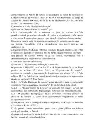 correspondente ao Pedido de isenção do pagamento do valor da inscrição no
Concurso Público de Provas e Títulos nº 01/2014 para Provimento de cargo de
Auditor do Tribunal de Contas, das 9h do dia 15 de setembro 2014 às 23h e 59m
do dia 17 de setembro de 2014;
b) preencher a “Ficha Eletrônica de Isenção”;
c) declarar no “Requerimento de Isenção” que:
c.1) é desempregado, não se encontra em gozo de nenhum benefício
previdenciário de prestação continuada, não aufere nenhum tipo de renda, exceto
a proveniente de seguro-desemprego, e sua situação econômico-financeira não
lhe permite pagar o valor da inscrição sem prejuízo do sustento próprio ou de
sua família, respondendo civil e criminalmente pelo inteiro teor de sua
declaração; ou
c.2) está inscrito no CadÚnico (informar o número de identificação social - NIS)
e sua situação econômico-financeira não lhe permite pagar o valor da inscrição
sem prejuízo do sustento próprio ou de sua família, respondendo civil e
criminalmente pelo inteiro teor de sua declaração;
d) confirmar os dados informados;
e) imprimir o “Requerimento de Isenção” e assiná-lo;
f) apresentar à FUNDEP, entre os dias 15 e 19 de setembro de 2014, na forma
prevista no subitem 12.2 deste Edital, o “Requerimento de Isenção”,
devidamente assinado, a documentação discriminada nas alíneas “b” e “c” do
subitem 12.2. do Edital, e, em caso de candidato desempregado, os documentos
citados no subitem 12.3 deste Edital.
12.2.1 - A “Ficha Eletrônica de Isenção” estará disponível para preenchimento
somente no prazo especificado na alínea “a” do subitem 12.2 deste Edital.
12.2.2 - O “Requerimento de Isenção”, se assinado por terceiro, deverá ser
acompanhado por instrumento de procuração particular com firma reconhecida.
12.3 - O candidato desempregado deverá apresentar, conforme disposto na
alínea “f” do subitem 12.2 deste Edital, documentação comprobatória de todas
as seguintes situações:
a) não possuir vínculo empregatício vigente registrado em Carteira de Trabalho
e Previdência Social - CTPS;
b) não possuir vínculo estatutário vigente com o poder público nos âmbitos
municipal, estadual ou federal;
c) não possuir contrato de prestação de serviços vigente com o poder público nos
âmbitos municipal, estadual ou federal;
 