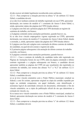 d) não exercer atividade legalmente reconhecida como autônoma.
12.3.1 - Para comprovar a situação prevista na alínea “a” do subitem 12.3 deste
Edital, o candidato deverá:
a) se não tiver nenhum contrato de trabalho registrado em sua CTPS, apresentar
declaração, nos termos do modelo nº 1 constante do Anexo I deste Edital, e,
ainda, apresentar cópias das páginas da CTPS listadas abaixo:
a.1) página com foto até a primeira página da CTPS destinada ao registro de
contratos de trabalho, em branco;
a.2) páginas contendo outras anotações pertinentes, quando houver; ou,
b) se não tiver vínculo empregatício vigente registrado na CTPS, apresentar
declaração, nos termos do modelo nº 2 constante do Anexo I deste Edital, datada
e assinada, e, ainda, apresentar cópias das páginas da CTPS listadas abaixo:
b.1) página com foto até a página com a anotação do último contrato de trabalho
do candidato, na qual deverá constar o registro de saída;
b.2) primeira página subsequente à da anotação do último contrato de trabalho
ocorrido, em branco;
b.3) páginas contendo outras anotações pertinentes, quando houver.
12.3.1.1 - Caso o contrato de trabalho do candidato tenha sido registrado em
Páginas de Anotações Gerais de sua CTPS, além da página constando o último
contrato registrado e a página subsequente em branco, o candidato deverá
apresentar também as páginas da CTPS em que usualmente são registrados os
contratos de trabalho, nos termos das alíneas “b.1” e “b.2” do subitem 12.3.1
deste Edital.
12.3.2 - Para comprovar a situação prevista na alínea “b” do subitem 12.3 deste
Edital, o candidato deverá:
a) se já teve vínculo estatutário com o Poder Público municipal, estadual ou
federal, e este foi extinto, apresentar original ou cópia de certidão expedida por
órgão ou entidade competente, em papel timbrado, com identificação e
assinatura legível da autoridade emissora do documento, informando o fim do
vínculo estatutário, ou a cópia da publicação oficial do ato que determinou a
extinção do vínculo; ou,
b) se nunca teve vínculo estatutário com o Poder Público municipal, estadual ou
federal, apresentar declaração nos termos do modelo nº 3 constante do Anexo I
deste Edital.
12.3.3 - Para comprovar a situação prevista na alínea “c” do subitem 12.3 deste
Edital, o candidato deverá:
 