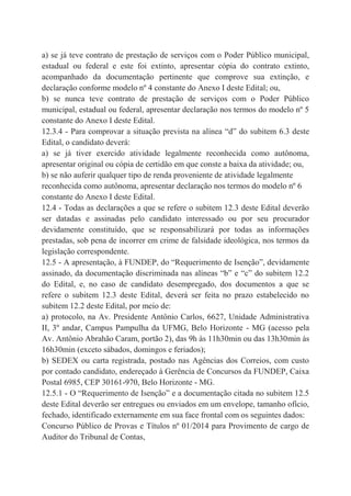a) se já teve contrato de prestação de serviços com o Poder Público municipal,
estadual ou federal e este foi extinto, apresentar cópia do contrato extinto,
acompanhado da documentação pertinente que comprove sua extinção, e
declaração conforme modelo nº 4 constante do Anexo I deste Edital; ou,
b) se nunca teve contrato de prestação de serviços com o Poder Público
municipal, estadual ou federal, apresentar declaração nos termos do modelo nº 5
constante do Anexo I deste Edital.
12.3.4 - Para comprovar a situação prevista na alínea “d” do subitem 6.3 deste
Edital, o candidato deverá:
a) se já tiver exercido atividade legalmente reconhecida como autônoma,
apresentar original ou cópia de certidão em que conste a baixa da atividade; ou,
b) se não auferir qualquer tipo de renda proveniente de atividade legalmente
reconhecida como autônoma, apresentar declaração nos termos do modelo nº 6
constante do Anexo I deste Edital.
12.4 - Todas as declarações a que se refere o subitem 12.3 deste Edital deverão
ser datadas e assinadas pelo candidato interessado ou por seu procurador
devidamente constituído, que se responsabilizará por todas as informações
prestadas, sob pena de incorrer em crime de falsidade ideológica, nos termos da
legislação correspondente.
12.5 - A apresentação, à FUNDEP, do “Requerimento de Isenção”, devidamente
assinado, da documentação discriminada nas alíneas “b” e “c” do subitem 12.2
do Edital, e, no caso de candidato desempregado, dos documentos a que se
refere o subitem 12.3 deste Edital, deverá ser feita no prazo estabelecido no
subitem 12.2 deste Edital, por meio de:
a) protocolo, na Av. Presidente Antônio Carlos, 6627, Unidade Administrativa
II, 3º andar, Campus Pampulha da UFMG, Belo Horizonte - MG (acesso pela
Av. Antônio Abrahão Caram, portão 2), das 9h às 11h30min ou das 13h30min às
16h30min (exceto sábados, domingos e feriados);
b) SEDEX ou carta registrada, postado nas Agências dos Correios, com custo
por contado candidato, endereçado à Gerência de Concursos da FUNDEP, Caixa
Postal 6985, CEP 30161-970, Belo Horizonte - MG.
12.5.1 - O “Requerimento de Isenção” e a documentação citada no subitem 12.5
deste Edital deverão ser entregues ou enviados em um envelope, tamanho ofício,
fechado, identificado externamente em sua face frontal com os seguintes dados:
Concurso Público de Provas e Títulos nº 01/2014 para Provimento de cargo de
Auditor do Tribunal de Contas,
 