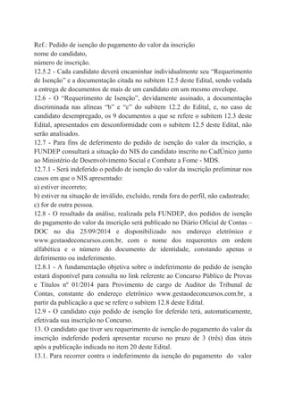Ref.: Pedido de isenção do pagamento do valor da inscrição
nome do candidato,
número de inscrição.
12.5.2 - Cada candidato deverá encaminhar individualmente seu “Requerimento
de Isenção” e a documentação citada no subitem 12.5 deste Edital, sendo vedada
a entrega de documentos de mais de um candidato em um mesmo envelope.
12.6 - O “Requerimento de Isenção”, devidamente assinado, a documentação
discriminada nas alíneas “b” e “c” do subitem 12.2 do Edital, e, no caso de
candidato desempregado, os 9 documentos a que se refere o subitem 12.3 deste
Edital, apresentados em desconformidade com o subitem 12.5 deste Edital, não
serão analisados.
12.7 - Para fins de deferimento do pedido de isenção do valor da inscrição, a
FUNDEP consultará a situação do NIS do candidato inscrito no CadÚnico junto
ao Ministério de Desenvolvimento Social e Combate a Fome - MDS.
12.7.1 - Será indeferido o pedido de isenção do valor da inscrição preliminar nos
casos em que o NIS apresentado:
a) estiver incorreto;
b) estiver na situação de inválido, excluído, renda fora do perfil, não cadastrado;
c) for de outra pessoa.
12.8 - O resultado da análise, realizada pela FUNDEP, dos pedidos de isenção
do pagamento do valor da inscrição será publicado no Diário Oficial de Contas –
DOC no dia 25/09/2014 e disponibilizado nos endereço eletrônico e
www.gestaodeconcursos.com.br, com o nome dos requerentes em ordem
alfabética e o número do documento de identidade, constando apenas o
deferimento ou indeferimento.
12.8.1 - A fundamentação objetiva sobre o indeferimento do pedido de isenção
estará disponível para consulta no link referente ao Concurso Público de Provas
e Títulos nº 01/2014 para Provimento de cargo de Auditor do Tribunal de
Contas, constante do endereço eletrônico www.gestaodeconcursos.com.br, a
partir da publicação a que se refere o subitem 12.8 deste Edital.
12.9 - O candidato cujo pedido de isenção for deferido terá, automaticamente,
efetivada sua inscrição no Concurso.
13. O candidato que tiver seu requerimento de isenção do pagamento do valor da
inscrição indeferido poderá apresentar recurso no prazo de 3 (três) dias úteis
após a publicação indicada no item 20 deste Edital.
13.1. Para recorrer contra o indeferimento da isenção do pagamento do valor
 