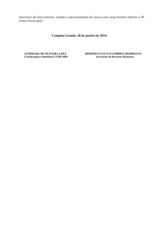 interstício do nível anterior, vedado o aproveitamento de cursos com carga horária inferior a 20
(vinte) horas-aula”.

Campina Grande, 20 de janeiro de 2014.

JANDMARA DE OLIVEIRA LIMA
Coordenadora Substituta CGDP/SRH

HOMERO GUSTAVO CORREIA RODRIGUES
Secretário de Recursos Humanos

 