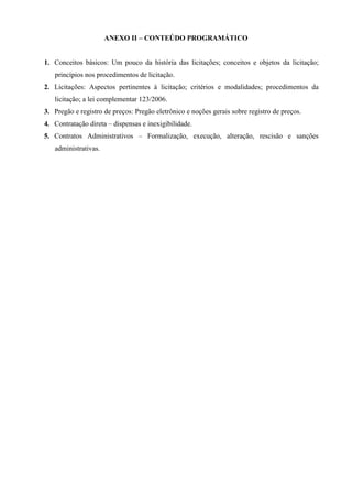 ANEXO II – CONTEÚDO PROGRAMÁTICO

1. Conceitos básicos: Um pouco da história das licitações; conceitos e objetos da licitação;
princípios nos procedimentos de licitação.
2. Licitações: Aspectos pertinentes à licitação; critérios e modalidades; procedimentos da
licitação; a lei complementar 123/2006.
3. Pregão e registro de preços: Pregão eletrônico e noções gerais sobre registro de preços.
4. Contratação direta – dispensas e inexigibilidade.
5. Contratos Administrativos – Formalização, execução, alteração, rescisão e sanções
administrativas.

 