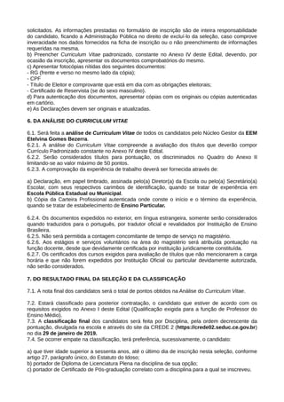 solicitados. As informações prestadas no formulário de inscrição são de inteira responsabilidade
do candidato, ficando a Administração Pública no direito de excluí-lo da seleção, caso comprove
inveracidade nos dados fornecidos na ficha de inscrição ou o não preenchimento de informações
requeridas na mesma.
b) Preencher Curriculum Vitae padronizado, constante no Anexo IV deste Edital, devendo, por
ocasião da inscrição, apresentar os documentos comprobatórios do mesmo.
c) Apresentar fotocópias nítidas dos seguintes documentos:
- RG (frente e verso no mesmo lado da cópia);
- CPF
- Título de Eleitor e comprovante que está em dia com as obrigações eleitorais;
- Certificado de Reservista (se do sexo masculino).
d) Para autenticação dos documentos, apresentar cópias com os originais ou cópias autenticadas
em cartório.
e) As Declarações devem ser originais e atualizadas.
6. DA ANÁLISE DO CURRICULUM VITAE
6.1. Será feita a análise de Curriculum Vitae de todos os candidatos pelo Núcleo Gestor da EEM
Etelvina Gomes Bezerra.
6.2.1. A análise do Curriculum Vitae compreende a avaliação dos títulos que deverão compor
Currículo Padronizado constante no Anexo IV deste Edital.
6.2.2. Serão considerados títulos para pontuação, os discriminados no Quadro do Anexo II
limitando-se ao valor máximo de 50 pontos.
6.2.3. A comprovação da experiência de trabalho deverá ser fornecida através de:
a) Declaração, em papel timbrado, assinada pelo(a) Diretor(a) da Escola ou pelo(a) Secretário(a)
Escolar, com seus respectivos carimbos de identificação, quando se tratar de experiência em
Escola Pública Estadual ou Municipal.
b) Cópia da Carteira Profissional autenticada onde conste o início e o término da experiência,
quando se tratar de estabelecimento de Ensino Particular.
6.2.4. Os documentos expedidos no exterior, em língua estrangeira, somente serão considerados
quando traduzidos para o português, por tradutor oficial e revalidados por Instituição de Ensino
Brasileira.
6.2.5. Não será permitida a contagem concomitante de tempo de serviço no magistério.
6.2.6. Aos estágios e serviços voluntários na área do magistério será atribuída pontuação na
função docente, desde que devidamente certificada por instituição juridicamente constituída.
6.2.7. Os certificados dos cursos exigidos para avaliação de títulos que não mencionarem a carga
horária e que não forem expedidos por Instituição Oficial ou particular devidamente autorizada,
não serão considerados.
7. DO RESULTADO FINAL DA SELEÇÃO E DA CLASSIFICAÇÃO
7.1. A nota final dos candidatos será o total de pontos obtidos na Análise do Curriculum Vitae.
7.2. Estará classificado para posterior contratação, o candidato que estiver de acordo com os
requisitos exigidos no Anexo I deste Edital (Qualificação exigida para a função de Professor do
Ensino Médio).
7.3. A classificação final dos candidatos será feita por Disciplina, pela ordem decrescente da
pontuação, divulgada na escola e através do site da CREDE 2 (https://crede02.seduc.ce.gov.br)
no dia 29 de janeiro de 2019.
7.4. Se ocorrer empate na classificação, terá preferência, sucessivamente, o candidato:
a) que tiver idade superior a sessenta anos, até o último dia de inscrição nesta seleção, conforme
artigo 27, parágrafo único, do Estatuto do Idoso;
b) portador de Diploma de Licenciatura Plena na disciplina de sua opção;
c) portador de Certificado de Pós-graduação correlato com a disciplina para a qual se inscreveu.
 