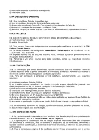 c) com maior tempo de experiência no Magistério;
d) com maior idade.
8. DA EXCLUSÃO DO CANDIDATO
8.1. Será excluído da Seleção o candidato que:
a) fizer, em qualquer documento, declaração falsa ou inexata;
b) desrespeitar membro da Comissão Executora e/ou Coordenadora da Seleção;
c) descumprir quaisquer das instruções contidas no Edital;
d) perturbar, de qualquer modo, a ordem dos trabalhos, incorrendo em comportamento indevido.
9. DOS RECURSOS
9.1. Caberá interposição de recurso administrativo à EEM Etelvina Gomes Bezerra por:
a) indeferimento de inscrição;
b) análise de currículo.
9.2. Todo recurso deverá ser obrigatoriamente assinado pelo candidato e encaminhado à EEM
Etelvina Gomes Bezerra.
9.3. Os recursos deverão ser entregues na EEM Etelvina Gomes Bezerra no horário das 7:30 às
11:30h e das 13:00 às 17:00h.
9.4. O prazo máximo será de 24 (vinte e quatro) horas, contados a partir do primeiro dia útil da
divulgação do resultado final.
9.5. Admitir-se-á um único recurso para cada candidato, sendo as respectivas decisões
individualizadas.
10. DA CONTRATAÇÃO
10.1. A contratação por tempo determinado, quando necessária dar-se-á mediante Termo de
Contrato assinado entre as partes (contratante e contratado), a critério da Administração Pública e
obedecerá à ordem de classificação dos candidatos aprovados.
10.2. Para ser contratado o candidato deverá satisfazer, cumulativamente, aos seguintes
requisitos:
a) ter sido aprovado na Seleção Pública;
b) ser brasileiro nato ou naturalizado, ou cidadão português a quem foi conferida igualdade, nas
condições previstas no art. 12, inciso II, parágrafo 1º da Constituição Federal/88;
c) estar em dia com as obrigações eleitorais;
d) estar quite com o serviço militar, quando do sexo masculino;
e) ter idade mínima de 18 (dezoito) anos completos no ato da contratação;
f) não ferir o disposto no art. 8º, da Lei Complementar Nº 22/2000;
g) declarar não estar cumprindo sanção por inidoneidade, aplicada por qualquer Órgão Público da
esfera federal, estadual ou municipal.
h) Apresentar a qualificação exigida para a função de Professor indicada no Anexo I deste Edital.
10.3. Os candidatos aprovados na seleção, quando convocados, deverão apresentar na escola,
os documentos exigidos para a contratação.
11. DAS DISPOSIÇÕES FINAIS
11.1. Os candidatos serão informados sobre o resultado final da seleção pública na própria escola
e através do site da CREDE 2: https://crede02.seduc.ce.gov.br.
11.2. A aprovação e a classificação final na seleção a que se refere este Edital não asseguram
aos candidatos a contratação, mas tão somente a expectativa de ser contratado, obedecida à
rigorosa ordem de classificação, a existência de carência temporária, o interesse e a conveniência
administrativa.
11.3. Para a contratação exigir-se-á do candidato não ter vínculo empregatício com o serviço
 