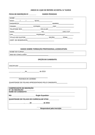 ANEXO III A QUE SE REFERE AO EDITAL N.º 01/2019
FICHA DE INSCRIÇÃO Nº. ________ DADOS PESSOAIS
NOME :_________________________________________________________________
NASC.______/______/_________ SEXO_______________
ENDEREÇO:_____________________________________ BAIRRO_________________
CIDADE:___________________ ESTADO:______________CEP____________________
TELEFONE RES.____________________ CELULAR:_________________________
EMAIL______________________________ RG_____________________ORG.EXP.___________
CPF__________________________ PIS/PASEP:________________________________
TÍTULO DE ELEITOR__________________________ SEÇÃO_________ ZONA______
CERT. DE RESERVISTA______________________________
DADOS SOBRE FORMAÇÃO PROFISSIONAL-LICENCIATURA
NOME DO CURSO:________________________________________________________
ANO DE CONCLUSÃO:________________________
OPÇÃO DO CANDIDATO:
DISCIPLINA: _____________________________________
_____________, ____de______________ de 2019
___________________________________________
Assinatura do candidato
QUANTIDADE DE FOLHAS APRESENTADAS PELO CANDIDATO____________
COMPROVANTE DE INSCRIÇÃO
Nº. DE INSCRIÇÃO: ____________
NOME DO CANDIDATO:______________________________________________________
RG: __________________________ Órgão Expedidor: ____________________________
QUANTIDADE DE FOLHAS DO CURRICULUM VITAE: ___________
_________________,______de _____________de 2019.
_______________________________________
Responsável pela inscrição
 