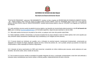 Secretaria de Desenvolvimento Social
“STATUS DO PROCESSO”, selecionar “EM ANDAMENTO”, localizar na lista o logotipo da SECRETARIA DE DESENVOLVIMENTO SOCIAL
- SP – Edital 01/2024 e clicar neste link. Dentro da página deste processo seletivo, clicar em “ACESSAR” (faça o login com a sua conta do
CIEE) e NO SEU PERFIL clicar em “MEUS PROCESSOS”, localizar este processo seletivo, clicar em “OPÇÕES” e em seguida, em “ESPELHO
DE PROVA”.
5.2. serão admitidos recursos quanto ao gabarito da prova objetiva, que deverão ser encaminhados eletronicamente no dia 01 de fevereiro de
2024, para o endereço recursos.sp@ciee.ong.br, em formulário específico, disponível para download no site do CIEE.
5.3. Não serão aceitos recursos por via postal ou fac-símile, ou qualquer outro meio não previsto neste Edital.
5.4. Serão rejeitados, também, liminarmente, os recursos enviados fora do prazo indicado no item 5.2 deste capítulo, bem como aqueles que
não contiverem dados necessários à identificação do(a) candidato(a) ou for redigido de forma ofensiva.
5.5. O recurso deverá ser individual, por questão, com a indicação do eventual prejuízo, devidamente fundamentado, comprovando as
alegações com citações de artigos, legislação, páginas de livros, nomes dos autores, etc., com a juntada, sempre que possível, de cópia dos
comprovantes e, ainda, exposição de motivos e argumentos.
5.6. A decisão da banca examinadora do CIEE será irrecorrível, consistindo em última instância para recursos, sendo soberana em suas
decisões, não sendo aceita, ainda, revisão de recursos.
5.7. Se do exame de recurso resultar na anulação de questão integrante da prova, a pontuação correspondente a esse item será atribuída a
todos(as) os(as) candidatos(as) que tiveram acesso a referida questão, independentemente de terem recorrido.
 