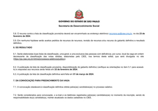 Secretaria de Desenvolvimento Social
5.8. O recurso contra a lista de classificação provisória deverá ser encaminhado ao endereço eletrônico recursos.sp@ciee.ong.br, no dia 23 de
fevereiro de 2024.
5.9. Em nenhuma hipótese serão aceitos pedidos de recursos de recursos, revisão de recursos e/ou recurso do gabarito definitivo e resultado
definitivo.
6. DO RESULTADO
6.1. Serão elaboradas duas listas de classificação, uma geral, e uma exclusiva das pessoas com deficiência, por curso, local da vaga em ordem
decrescente de classificação das notas obtidas, elaboradas pelo CIEE, nos termos deste edital, que será divulgada no site
(https://pp.ciee.org.br/vitrine/processos-seletivos/publico).
6.2. A publicação da lista de classificação provisória, disponibilização do gabarito definitivo (verifique as orientações no item 5.1 para acessá-
lo) e respostas aos recursos serão feitas em 22 de fevereiro de 2024.
6.3. A publicação da lista de classificação definitiva será feita em 01 de março de 2024.
7. DA CONVOCAÇÃO PARA PREENCHIMENTO DA VAGA
7.1. A convocação obedecerá à classificação definitiva obtida pelos(as) candidatos(as) no processo seletivo.
7.2. Serão considerados para convocação, o e-mail e os telefones registrados pelos(as) candidatos(as) no momento da inscrição, sendo de
responsabilidade do(a) candidato(a), manter atualizado os dados cadastrais no CIEE.
 