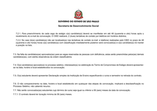 Secretaria de Desenvolvimento Social
7.2.1. Para preenchimento de cada vaga de estágio o(a) candidato(a) deverá se manifestar em até 48 (quarenta e oito) horas após o
recebimento do e-mail de convocação. O CIEE realizará, 2 (duas) tentativas de contato por telefone em horários distintos.
7.2.2. No caso do(a) candidato(a) não ser localizado(a) nas tentativas de contato (e-mail e telefone) realizadas pelo CIEE no prazo de 48
(quarenta e oito horas) horas o(a) candidato(a) com classificação imediatamente posterior será convocado(a) e o(a) candidato(a) irá manter
a posição na lista.
7.3. Na falta de candidatos(as) aprovados(as) para as vagas reservadas às pessoas com deficiência, estas serão preenchidas pelos(as) demais
candidatos(as), com estrita observância da ordem classificatória.
7.4. O(a) candidato(a) aprovado(a) no processo seletivo, interessado(a) na celebração do Termo de Compromisso de Estágio deverá apresentar-
se na data, horário e local estabelecidos na convocação.
7.5. O(a) estudante deverá apresentar Declaração simples da Instituição de Ensino especificando o curso e semestre na retirada do contrato.
7.6. O não comparecimento na data, horário e local estabelecido em quaisquer das etapas de convocação, implicará a desclassificação no
Processo Seletivo, não cabendo recurso.
7.7. Não serão convocados(as) estudantes cujo término de curso seja igual ou inferior a 06 (seis) meses da data da convocação.
7.7.1. O contrato deverá ter duração mínima de 06 (seis) meses.
 