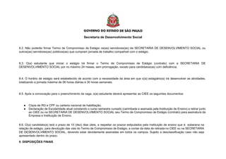 Secretaria de Desenvolvimento Social
8.2. Não poderão firmar Termo de Compromisso de Estágio os(as) servidores(as) da SECRETARIA DE DESENVOLVIMENTO SOCIAL ou
outros(as) servidores(as) públicos(as) que cumpram jornada de trabalho compatível com o estágio.
8.3. O(a) estudante que iniciar o estágio irá firmar o Termo de Compromisso de Estágio (contrato) com a SECRETARIA DE
DESENVOLVIMENTO SOCIAL por no máximo 24 meses, sem prorrogação, exceto para candidatos(as) com deficiência.
8.4. O horário de estágio será estabelecido de acordo com a necessidade da área em que o(a) estagiário(a) irá desenvolver as atividades,
totalizando a jornada máxima de 06 horas diárias e 30 horas semanais.
8.5. Após a convocação para o preenchimento da vaga, o(a) estudante deverá apresentar ao CIEE os seguintes documentos:
● Cópia de RG e CPF ou carteira nacional de habilitação;
● Declaração de Escolaridade atual constando o curso semestre cursado (carimbada e assinada pela Instituição de Ensino) e retirar junto
ao CIEE ou na SECRETARIA DE DESENVOLVIMENTO SOCIAL seu Termo de Compromisso de Estágio (contrato) para assinatura da
Empresa e Instituição de Ensino.
8.6. O(a) candidato(a) terá o prazo de 10 (dez) dias úteis, a respeitar os prazos estipulados pela instituição de ensino que é soberana na
relação de estágio, para devolução das vias do Termo de Compromisso de Estágio, a contar da data de retirada no CIEE ou na SECRETARIA
DE DESENVOLVIMENTO SOCIAL, devendo estar devidamente assinadas em todos os campos. Sujeito a desclassificação caso não seja
apresentado dentro do prazo.
9. DISPOSIÇÕES FINAIS
 