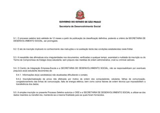 Secretaria de Desenvolvimento Social
9.1. O processo seletivo terá validade de 12 meses a partir da publicação da classificação definitiva, podendo a critério da SECRETARIA DE
DESENVOLVIMENTO SOCIAL, ser prorrogado.
9.2. O ato da inscrição implicará no conhecimento das instruções e na aceitação tácita das condições estabelecidas neste Edital.
9.3. A inexatidão das afirmativas e/ou irregularidades nos documentos, verificadas a qualquer tempo, acarretará a nulidade da inscrição ou do
Termo de Compromisso de Estágio do(a) estudante, sem prejuízo das medidas de ordem administrativa, cível ou criminal cabíveis.
9.4. O Centro de Integração Empresa-Escola e a SECRETARIA DE DESENVOLVIMENTO SOCIAL, não se responsabilizam por eventuais
prejuízos ao(à) estudante decorrentes de:
9.4.1. Informações do(a) candidato(a) não atualizadas dificultando o contato;
9.4.2. Inscrição/realização da prova não efetivada por motivo de ordem dos computadores, celulares, falhas de comunicação,
congestionamento das linhas de comunicação, falta de energia elétrica, bem como outros fatores de ordem técnica que impossibilitem a
transferência dos dados.
9.5. A simples inscrição no presente Processo Seletivo autoriza o CIEE e a SECRETARIA DE DESENVOLVIMENTO SOCIAL a utilizar-se dos
dados inseridos ou transferi-los, mantendo-se a mesma finalidade para as quais foram fornecidos.
 