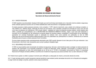 Secretaria de Desenvolvimento Social
9.5.1. DADOS PESSOAIS
O CIEE respeita a sua privacidade. Qualquer informação que você nos forneça será tratada com o mais alto nível de cuidado e segurança,
sendo utilizada apenas de acordo com os limites estabelecidos neste documento e na legislação aplicável.
Os dados pessoais e dados pessoais sensíveis; nome completo, n° CPF, data de nascimento, sexo, estado civil, endereço completo, e-
mail, telefone res., telefone celular, instituição de ensino em que estuda, curso, semestre, previsão de conclusão do curso, turno de aula
e em caso de pessoas com deficiência o CID e laudo médico, coletados em razão do presente processo seletivo, serão tratados pelo
CIEE e poderão ser compartilhados com a SECRETARIA DE DESENVOLVIMENTO SOCIAL, órgão o qual você está realizando a
inscrição com as finalidades de: dar andamento as demais etapas do processo seletivo; possibilitar a comprovação de sua identidade;
apresentar em eventual fiscalização quanto à realização do certame; bem como poderão ser publicados no site do CIEE
(https://pp.ciee.org.br/vitrine/processos-seletivos/publico) para dar publicidade aos participantes do certame, mantendo-se as mesmas
finalidades para as quais os dados pessoais foram fornecidos.
Os seus dados pessoais serão automaticamente eliminados pelo CIEE quando deixarem de ser úteis para os fins que motivaram o seu
fornecimento e não forem mais necessários para cumprir qualquer obrigação legal.
9.5.2. SEGURANÇA DOS DADOS
O CIEE se responsabiliza pela manutenção de medidas de segurança, técnicas e administrativas aptas a proteger os dados pessoais de
acessos não autorizados e de situações acidentais ou ilícitas de destruição, perda, alteração, comunicação ou qualquer forma de
tratamento inadequado ou ilícito. Em conformidade ao art. 48 da Lei nº 13.709, o Controlador comunicará ao Titular e à Autoridade
Nacional de Proteção de Dados (ANPD) a ocorrência de incidente de segurança que possa acarretar risco ou dano relevante ao Titular.
9.6. Poderá haver ajustes no edital a qualquer momento para retificação ou adequação do mesmo, promovido através de errata.
9.6.1. O valor da bolsa auxílio e auxílio transporte e demais benefícios (caso existam) serão calculadas de acordo com a frequência do estagiário
e carga horária de estágio cumprida, podendo variar proporcionalmente.
 