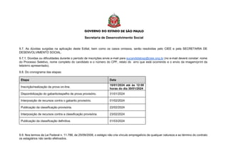 Secretaria de Desenvolvimento Social
9.7. As dúvidas surgidas na aplicação deste Edital, bem como os casos omissos, serão resolvidas pelo CIEE e pela SECRETARIA DE
DESENVOLVIMENTO SOCIAL.
9.7.1. Dúvidas ou dificuldades durante o período de inscrições envie e-mail para eucandidatosp@ciee.ong.br (no e-mail deverá constar: nome
do Processo Seletivo, nome completo do candidato e o número do CPF, relato do erro que está ocorrendo e o envio da imagem/print da
tela/erro apresentado).
9.8. Do cronograma das etapas:
Etapa Data
Inscrição/realização da prova on-line.
10/01/2024 até às 12:00
horas do dia 30/01/2024
Disponibilização do gabarito/espelho de prova provisório. 31/01/2024
Interposição de recursos contra o gabarito provisório. 01/02/2024
Publicação da classificação provisória. 22/02/2024
Interposição de recursos contra a classificação provisória. 23/02/2024
Publicação da classificação definitiva. 01/03/2024
9.9. Nos termos da Lei Federal n. 11.788, de 25/09/2008, o estágio não cria vínculo empregatício de qualquer natureza e ao término do contrato
os estagiários não serão efetivados.
 