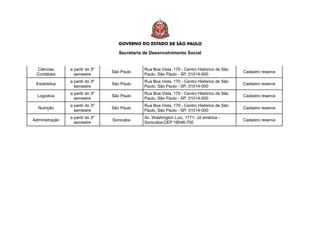 Secretaria de Desenvolvimento Social
Ciências
Contábeis
a partir do 3º
semestre
São Paulo
Rua Boa Vista, 170 - Centro Histórico de São
Paulo, São Paulo - SP, 01014-000
Cadastro reserva
Estatística
a partir do 3º
semestre
São Paulo
Rua Boa Vista, 170 - Centro Histórico de São
Paulo, São Paulo - SP, 01014-000
Cadastro reserva
Logística
a partir do 3º
semestre
São Paulo
Rua Boa Vista, 170 - Centro Histórico de São
Paulo, São Paulo - SP, 01014-000
Cadastro reserva
Nutrição
a partir do 3º
semestre
São Paulo
Rua Boa Vista, 170 - Centro Histórico de São
Paulo, São Paulo - SP, 01014-000
Cadastro reserva
Administração
a partir do 3º
semestre
Sorocaba
Av. Washington Luiz, 1771- Jd américa -
Sorocaba-CEP:18046-700
Cadastro reserva
 