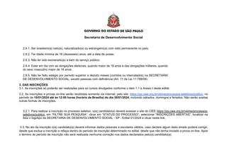 Secretaria de Desenvolvimento Social
2.9.1. Ser brasileiro(a) nato(a), naturalizado(a) ou estrangeiro(a) com visto permanente no país;
2.9.2. Ter idade mínima de 16 (dezesseis) anos, até a data de posse;
2.9.3. Não ter sido exonerado(a) a bem do serviço público;
2.9.4. Estar em dia com as obrigações eleitorais, quando maior de 18 anos e das obrigações militares, quando
do sexo masculino maior de 18 anos;
2.9.5. Não ter feito estágio por período superior a dezoito meses (corridos ou intercalados) na SECRETARIA
DE DESENVOLVIMENTO SOCIAL, exceto pessoas com deficiência (Art. 11 da Lei 11.788/08).
3. DAS INSCRIÇÕES
3.1. As inscrições só poderão ser realizadas para os cursos divulgados conforme o item 1.1 e Anexo I deste edital.
3.2. As inscrições e provas on-line serão recebidas somente via internet, pelo site: https://pp.ciee.org.br/vitrine/processos-seletivos/publico, no
período de 10/01/2024 até às 12:00 horas (horário de Brasília) do dia 30/01/2024, incluindo sábados, domingos e feriados. Não serão aceitas
outras formas de inscrições.
3.2.1. Para realizar a inscrição no processo seletivo, o(a) candidato(a) deverá acessar o site do CIEE https://pp.ciee.org.br/vitrine/processos-
seletivos/publico, em “FILTRE SUA PESQUISA”, clicar em “STATUS DO PROCESSO”, selecionar “INSCRIÇÕES ABERTAS”, localizar na
lista o logotipo da SECRETARIA DE DESENVOLVIMENTO SOCIAL - SP - Edital 01/2024 e clicar neste link.
3.3. No ato da inscrição o(a) candidato(a) deverá informar dados pessoais e escolares válidos, caso declare algum dado errado poderá corrigir,
desde que exclua a inscrição e refaça dentro do período de inscrição determinado no edital, desde que não tenha iniciado a prova on-line. Após
o término do período de inscrição não será realizada nenhuma correção nos dados declarados pelo(a) candidato(a).
 