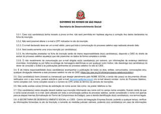 Secretaria de Desenvolvimento Social
3.3.1. Caso o(a) candidato(a) tenha iniciado a prova on-line, não será permitida em hipótese alguma a correção dos dados declarados na
ficha de inscrição.
3.3.2. Não será possível alterar o e-mail e CPF indicados no ato da inscrição.
3.3.3. O e-mail declarado deve ser um e-mail válido, para que toda a comunicação do processo seletivo seja realizada através dele.
3.3.4. Será aceita somente uma única inscrição por candidato(a).
3.3.5. As informações prestadas na ficha de inscrição serão de inteira responsabilidade do(a) candidato(a), dispondo o CIEE do direito de
excluir do processo seletivo aquele(a) que não preencher os dados de forma completa e correta.
3.3.6. O não recebimento da comunicação por e-mail dirigida ao(à) candidato(a) por extravio, por informações de endereço eletrônico
incorretas, incompletas ou por falha na entrega de mensagens eletrônicas ou por qualquer outro motivo, não desobriga o(a) candidato(a) do
dever de consultar o Edital e as publicações pertinentes ao processo seletivo no site do CIEE.
3.4. É de inteira responsabilidade do(a) candidato(a) acompanhar a publicação de todos os atos, editais, comunicados, convocações e/ou
qualquer divulgação referente a este processo seletivo no site do CIEE (https://pp.ciee.org.br/vitrine/processos-seletivos/publico).
3.5. O(a) candidato(a) trans (travesti ou transexual) que desejar atendimento pelo NOME SOCIAL e ainda não possui os documentos oficiais
retificados com o seu nome, poderá solicitá-lo pelo e-mail recursos.sp@ciee.ong.br (no e-mail deverá constar: nome do Processo Seletivo,
nome completo civil, nome completo social e o número do CPF) antes do término do período de inscrições.
3.6. Não serão aceitas outras formas de solicitação de nome social, tais como: via postal, telefone ou fax.
3.7. O(a) candidato(a) nesta situação deverá realizar sua inscrição informando seu nome civil no campo nome completo, ficando ciente de que
o nome social enviado no e-mail, será utilizado em toda a comunicação pública do processo seletivo, sendo considerado o nome civil apenas
para as etapas internas (formalização do Termo de Compromisso de Estágio), para a devida identificação do(a) candidato(a), nos termos legais.
3.8. A SECRETARIA DE DESENVOLVIMENTO SOCIAL e o CIEE - Centro de Integração Empresa Escola, poderão a qualquer tempo, verificar
as informações fornecidas no ato da Inscrição, e tomarão as medidas judiciais cabíveis, podendo o(a) candidato(a) em caso de informações
 