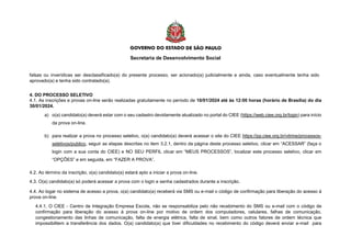 Secretaria de Desenvolvimento Social
falsas ou inverídicas ser desclassificado(a) do presente processo, ser acionado(a) judicialmente e ainda, caso eventualmente tenha sido
aprovado(a) e tenha sido contratado(a).
4. DO PROCESSO SELETIVO
4.1. As inscrições e provas on-line serão realizadas gratuitamente no período de 10/01/2024 até às 12:00 horas (horário de Brasília) do dia
30/01/2024.
a) o(a) candidato(a) deverá estar com o seu cadastro devidamente atualizado no portal do CIEE (https://web.ciee.org.br/login) para início
da prova on-line.
b) para realizar a prova no processo seletivo, o(a) candidato(a) deverá acessar o site do CIEE https://pp.ciee.org.br/vitrine/processos-
seletivos/publico, seguir as etapas descritas no item 3.2.1, dentro da página deste processo seletivo, clicar em “ACESSAR” (faça o
login com a sua conta do CIEE) e NO SEU PERFIL clicar em “MEUS PROCESSOS”, localizar este processo seletivo, clicar em
“OPÇÕES” e em seguida, em “FAZER A PROVA”.
4.2. Ao término da inscrição, o(a) candidato(a) estará apto a iniciar a prova on-line.
4.3. O(a) candidato(a) só poderá acessar a prova com o login e senha cadastrados durante a inscrição.
4.4. Ao logar no sistema de acesso a prova, o(a) candidato(a) receberá via SMS ou e-mail o código de confirmação para liberação do acesso à
prova on-line.
4.4.1. O CIEE - Centro de Integração Empresa Escola, não se responsabiliza pelo não recebimento do SMS ou e-mail com o código de
confirmação para liberação do acesso à prova on-line por motivo de ordem dos computadores, celulares, falhas de comunicação,
congestionamento das linhas de comunicação, falta de energia elétrica, falta de sinal, bem como outros fatores de ordem técnica que
impossibilitem a transferência dos dados. O(a) candidato(a) que tiver dificuldades no recebimento do código deverá enviar e-mail para
 