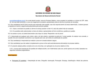Secretaria de Desenvolvimento Social
eucandidatosp@ciee.ong.br (no e-mail deverá constar: nome do Processo Seletivo, nome completo do candidato e o número do CPF, relato
do erro que está ocorrendo e o envio da imagem/print da tela/erro apresentado) antes do término do período de inscrições.
4.5. O(a) candidato(a) terá 02 (dois) minutos para responder cada questão, caso não responda dentro do tempo determinado, o sistema gravará
a resposta em branco e seguirá automaticamente para próxima questão.
4.5.1. Após a conclusão da questão ou término do tempo previsto no item 4.5, esta não poderá mais ser acessada.
4.5.2. As questões serão selecionadas no banco de dados e apresentadas de forma randômica, questão por questão.
4.6. Ao acessar a prova, só poderá desconectar caso clique no campo “Responder e sair da prova”.
4.7. A desconexão por qualquer outro motivo, salvo a do item anterior, acarretará na perda de 1 (uma) questão. Ao realizar nova conexão, a
questão não será visualizada novamente e sua resposta será nula, sem direito de substituição da questão.
4.8. O(a) candidato(a) é responsável por realizar a prova em conexão estável e segura.
4.9. O(a) candidato(a) que não realizar completamente a prova on-line será automaticamente eliminado(a) do processo seletivo.
4.10. A presente seleção pública compõe-se de uma única fase, com aplicação de uma prova objetiva on-line.
4.10.1. A prova será composta de 20 questões de múltipla escolha, com 4 alternativas cada uma, sendo apenas uma correta, baseadas nos
seguintes conteúdos programáticos:
Nível Superior:
● Português (10 questões) – Interpretação de texto. Ortografia. Acentuação. Pontuação. Emprego, classificação e flexão das palavras
 