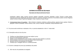 Secretaria de Desenvolvimento Social
(substantivo, adjetivo, artigo, numeral, pronome, advérbio, preposição, conjunção, interjeição e verbo). Tempos e modos verbais.
Colocação pronominal. Significação das palavras (antônimo, sinônimo, homônimo, parônimo). Concordância verbal e nominal. Regência
verbal e nominal. Sintaxe. Figuras de linguagem. Crase. Coerência Textual. Plurais.
● Conhecimentos Gerais (10 questões) – Meio ambiente e cidadania: problemas, políticas públicas, aspectos locais e globais. História e
geografia. Cultura e sociedade: música, literatura, rádio, cinema e televisão. Atualidades, Responsabilidade social.
4.11. As provas serão randômicas e realizadas on-line, no período estabelecido no item 4.1. deste edital.
4.12. Orientações antes do início da prova:
A. Certifique sua disponibilidade de tempo para realizar a prova;
B. Procure um local tranquilo e silencioso;
C. Realize a prova individualmente, sem consulta ou apoio de outros materiais ou pessoas;
D. Procure acessar a prova em um local que ofereça internet banda larga;
E. Não abra mais de uma janela/aba do navegador;
F. Certifique que o navegador está com o JavaScript ativado.
4.13. Durante a realização da prova o(a) candidato(a) não poderá:
A. Abrir mais de uma janela/aba do navegador;
 