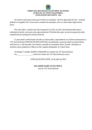 TRIBUNAL REGIONAL ELEITORAL DA BAHIA
JUÍZO DA 132ª ZONA ELEITORAL
CONCEIÇÃO DO COITÉ - BA
Os motivos justos para recusa que tiverem os nomeados - da livre apreciação do Juiz - somente
poderão ser alegados até 5 (cinco) dias contados da nomeação, salvo se sobrevindos depois desse
prazo.
Por outro lado, o mesário que não comparecer ao local, em dia e hora determinados para a
realização do pleito, sem justa causa apresentada até 30 (trinta) dias após, incorrerá na pena de multa
estabelecida em resolução da Justiça Eleitoral.
E, para amplo conhecimento de todos os interessados, especialmente aos eleitores pertencentes à
132ª Zona Eleitoral CONCEIÇÃO DO COITÉ/BA, foi publicado o presente edital no jornal oficial,
onde houver, e, não havendo, em Cartório, contendo as nomeações feitas, ficando intimados os
mesários, para comporem as Mesas no dia e lugares designados, às 7(sete) horas.
O referido é verdade. DADO E PASSADO no Cartório da 132ª Zona Eleitoral.
Eu, ________________, Chefe de Cartório da 132ª Zona Eleitoral, assino.
CONCEIÇÃO DO COITÉ, 16 de julho de 2014
Bel. GERIVALDO ALVES NEIVA
Juiz da 132ª Zona Eleitoral
 
