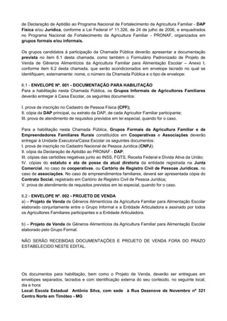 de Declaração de Aptidão ao Programa Nacional de Fortalecimento da Agricultura Familiar - DAP
Física e/ou Jurídica, conforme a Lei Federal nº 11.326, de 24 de julho de 2006, e enquadrados
no Programa Nacional de Fortalecimento da Agricultura Familiar - PRONAF, organizados em
grupos formais e/ou informais.
Os grupos candidatos à participação da Chamada Pública deverão apresentar a documentação
prevista no item 6.1 desta chamada, como também o Formulário Padronizado de Projeto de
Venda de Gêneros Alimentícios da Agricultura Familiar para Alimentação Escolar – Anexo I,
conforme item 6.2 desta chamada, que serão acondicionados em envelope lacrado no qual se
identifiquem, externamente: nome, o número da Chamada Pública e o tipo de envelope:
6.1 - ENVELOPE Nº. 001 - DOCUMENTAÇÃO PARA HABILITAÇÃO
Para a habilitação nesta Chamada Pública, os Grupos Informais de Agricultores Familiares
deverão entregar à Caixa Escolar, os seguintes documentos:
I. prova de inscrição no Cadastro de Pessoa Física (CPF);
II. cópia da DAP principal, ou extrato da DAP, de cada Agricultor Familiar participante;
III. prova de atendimento de requisitos previstos em lei especial, quando for o caso.
Para a habilitação nesta Chamada Pública, Grupos Formais da Agricultura Familiar e de
Empreendedores Familiares Rurais constituídos em Cooperativas e Associações deverão
entregar à Unidade Executora/Caixa Escolar os seguintes documentos:
I. prova de inscrição no Cadastro Nacional de Pessoa Jurídica (CNPJ);
II. cópia da Declaração de Aptidão ao PRONAF - DAP;
III. cópias das certidões negativas junto ao INSS, FGTS, Receita Federal e Dívida Ativa da União;
IV. cópias do estatuto e ata de posse da atual diretoria da entidade registrada na Junta
Comercial, no caso de cooperativas, ou Cartório de Registro Civil de Pessoas Jurídicas, no
caso de associações. No caso de empreendimentos familiares, deverá ser apresentada cópia do
Contrato Social, registrado em Cartório de Registro Civil de Pessoa Jurídica;
V. prova de atendimento de requisitos previstos em lei especial, quando for o caso.
6.2 - ENVELOPE Nº. 002 - PROJETO DE VENDA
a) – Projeto de Venda de Gêneros Alimentícios da Agricultura Familiar para Alimentação Escolar
elaborado conjuntamente entre o Grupo Informal e a Entidade Articuladora e assinado por todos
os Agricultores Familiares participantes e a Entidade Articuladora.
b) – Projeto de Venda de Gêneros Alimentícios da Agricultura Familiar para Alimentação Escolar
elaborado pelo Grupo Formal.
NÃO SERÃO RECEBIDAS DOCUMENTAÇÕES E PROJETO DE VENDA FORA DO PRAZO
ESTABELECIDO NESTE EDITAL.

Os documentos para habilitação, bem como o Projeto de Venda, deverão ser entregues em
envelopes separados, lacrados e com identificação externa do seu conteúdo, no seguinte local,
dia e hora:
Local: Escola Estadual Antônio Silva, com sede à Rua Dezenove de Novembro nº 321
Centro Norte em Timóteo - MG

 