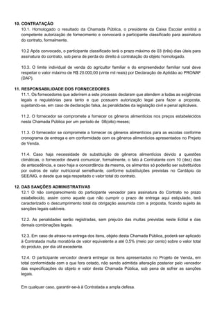10. CONTRATAÇÃO
10.1. Homologado o resultado da Chamada Pública, o presidente da Caixa Escolar emitirá a
competente autorização de fornecimento e convocará o participante classificado para assinatura
do contrato, formalmente.
10.2 Após convocado, o participante classificado terá o prazo máximo de 03 (três) dias úteis para
assinatura do contrato, sob pena de perda do direito à contratação do objeto homologado.
10.3. O limite individual de venda do agricultor familiar e do empreendedor familiar rural deve
respeitar o valor máximo de R$ 20.000,00 (vinte mil reais) por Declaração de Aptidão ao PRONAF
(DAP).
11. RESPONSABILIDADE DOS FORNECEDORES
11.1. Os fornecedores que aderirem a este processo declaram que atendem a todas as exigências
legais e regulatórias para tanto e que possuem autorização legal para fazer a proposta,
sujeitando-se, em caso de declaração falsa, às penalidades da legislação civil e penal aplicáveis.
11.2. O fornecedor se compromete a fornecer os gêneros alimentícios nos preços estabelecidos
nesta Chamada Pública por um período de 08(oito) meses;
11.3. O fornecedor se compromete a fornecer os gêneros alimentícios para as escolas conforme
cronograma de entrega e em conformidade com os gêneros alimentícios apresentados no Projeto
de Venda.
11.4. Caso haja necessidade de substituição de gêneros alimentícios devido a questões
climáticas, o fornecedor deverá comunicar, formalmente, o fato à Contratante com 10 (dez) dias
de antecedência, e caso haja a concordância da mesma, os alimentos só poderão ser substituídos
por outros de valor nutricional semelhante, conforme substituições previstas no Cardápio da
SEE/MG, e desde que seja respeitado o valor total do contrato.
12. DAS SANÇÕES ADMINISTRATIVAS
12.1 O não comparecimento do participante vencedor para assinatura do Contrato no prazo
estabelecido, assim como aquele que não cumprir o prazo de entrega aqui estipulado, terá
caracterizado o descumprimento total da obrigação assumida com a proposta, ficando sujeito às
sanções legais cabíveis.
12.2. As penalidades serão registradas, sem prejuízo das multas previstas neste Edital e das
demais combinações legais.
12.3. Em caso de atraso na entrega dos itens, objeto desta Chamada Pública, poderá ser aplicado
à Contratada multa moratória de valor equivalente a até 0,5% (meio por cento) sobre o valor total
do produto, por dia útil excedente.
12.4. O participante vencedor deverá entregar os itens apresentados no Projeto de Venda, em
total conformidade com o que fora cotado, não sendo admitida alteração posterior pelo vencedor
das especificações do objeto e valor desta Chamada Pública, sob pena de sofrer as sanções
legais.
Em qualquer caso, garantir-se-á à Contratada a ampla defesa.

 
