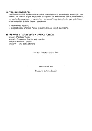 13. FATOS SUPERVENIENTES
Os eventos previstos nesta Chamada Pública estão diretamente subordinados à realização e ao
sucesso das diversas etapas do processo. Na hipótese de ocorrência de fatos supervenientes à
sua publicação, que possam vir a prejudicar o processo e/ou por determinação legal ou judicial, ou
ainda por decisão da Caixa Escolar, poderá haver:
a) adiamento do processo;
b) revogação desta Chamada Pública ou sua modificação no todo ou em parte.

14. FAZ PARTE INTEGRANTE DESTA CHAMADA PÚBLICA:
Anexo I – Projeto de Venda
Anexo II – Cronograma de entrega de produtos
Anexo III - Minuta de Contrato
Anexo IV – Termo de Recebimento

Timóteo, 12 de fevereiro de 2014

________________________________________
Paulo Antônio Silva
Presidente da Caixa Escolar

 