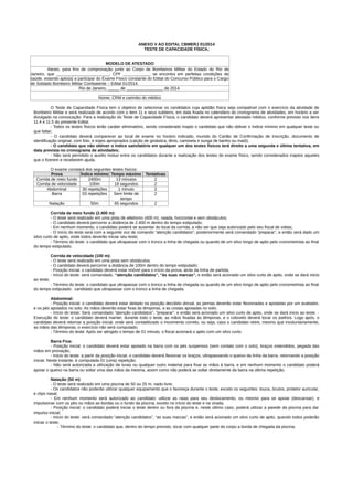 ANEXO V AO EDITAL CBMERJ 01/2014
TESTE DE CAPACIDADE FÍSICA;
MODELO DE ATESTADO
Atesto, para fins de comprovação junto ao Corpo de Bombeiros Militar do Estado do Rio de
Janeiro, que _______________________, CPF ____________ se encontra em perfeitas condições de
saúde, estando apto(a) a participar do Exame Físico constante do Edital do Concurso Público para o Cargo
de Soldado Bombeiro Militar Combatente – Edital 01/2014.
Rio de Janeiro, _____ de ________________ de 2014.
___________________________
Nome, CRM e carimbo do médico
O Teste de Capacidade Física tem o objetivo de selecionar os candidatos cuja aptidão física seja compatível com o exercício da atividade de
Bombeiro Militar e será realizado de acordo com o item 11 e seus subitens, em data fixada no calendário do cronograma de atividades, em horário a ser
divulgado na convocação. Para a realização do Teste de Capacidade Física, o candidato deverá apresentar atestado médico, conforme previsto nos itens
11.4 e 11.5 do presente Edital.
- Todos os testes físicos terão caráter eliminatório, sendo considerado inapto o candidato que não obtiver o índice mínimo em qualquer teste ou
que faltar;
- O candidato deverá comparecer ao local de exame no horário indicado, munido do Cartão de Confirmação de Inscrição, documento de
identificação original, com foto, e trajes apropriados (calção de ginástica, tênis, camiseta e sunga de banho ou maiô);
- O candidato que não obtiver o índice satisfatório em qualquer um dos testes físicos terá direito a uma segunda e última tentativa, em
data prevista no cronograma de atividades;
- Não será permitido o auxilio mútuo entre os candidatos durante a realização dos testes do exame físico, sendo considerados inaptos aqueles
que o fizerem e receberem ajuda.
O exame constará dos seguintes testes físicos:
Prova Índice mínimo Tempo máximo Tentativas
Corrida de meio fundo 2400m 13 minutos 2
Corrida de velocidade 100m 18 segundos 2
Abdominal 30 repetições 1 minuto 2
Barra 03 repetições Sem limite de
tempo
2
Natação 50m 65 segundos 2
Corrida de meio fundo (2.400 m):
- O teste será realizado em uma pista de atletismo (400 m), raiada, horizontal e sem obstáculos;
- O candidato deverá percorrer a distância de 2.400 m dentro do tempo estipulado;
- Em nenhum momento, o candidato poderá se ausentar do local da corrida, a não ser que seja autorizado pelo seu fiscal de voltas;
- O início do teste será com a seguinte voz de comando “atenção candidatos”; posteriormente será comandado “preparar”, e então será dado um
silvo curto de apito, onde todos deverão iniciar seu teste;
- Término do teste: o candidato que ultrapassar com o tronco a linha de chegada ou quando de um silvo longo de apito pelo cronometrista ao final
do tempo estipulado.
Corrida de velocidade (100 m):
- O teste será realizado em uma pista sem obstáculos;
- O candidato deverá percorrer a distância de 100m dentro do tempo estipulado;
- Posição inicial: o candidato deverá estar imóvel para o início da prova, atrás da linha de partida;
- Início do teste: será comandado, “atenção candidatos”, “às suas marcas”, e então será acionado um silvo curto de apito, onde se dará inicio
ao teste;
- Término do teste: o candidato que ultrapassar com o tronco a linha de chegada ou quando de um silvo longo de apito pelo cronometrista ao final
do tempo estipulado. candidato que ultrapassar com o tronco a linha de chegada.
Abdominal:
- Posição inicial: o candidato deverá estar deitado na posição decúbito dorsal, as pernas deverão estar flexionadas e apoiadas por um avaliador,
e os pés apoiados no solo. As mãos deverão estar fixas às têmporas, e as costas apoiadas no solo;
- Início do teste: Será comandado “atenção candidatos”, “preparar”, e então será acionado um silvo curto de apito, onde se dará inicio ao teste; -
Execução do teste: o candidato deverá manter, durante todo o teste, as mãos fixadas às têmporas, e o cotovelo deverá tocar os joelhos. Logo após, o
candidato deverá retornar a posição inicial, onde será contabilizado o movimento correto, ou seja, caso o candidato retire, mesmo que involuntariamente,
as mãos das têmporas, o exercício não será computado;
- Término do teste: Após ser atingido o tempo de 01 minuto, o fiscal acionará o apito com um silvo curto.
Barra Fixa:
- Posição inicial: o candidato deverá estar apoiado na barra com os pés suspensos (sem contato com o solo), braços estendidos, pegada das
mãos em pronação;
- Início do teste: a partir da posição inicial, o candidato deverá flexionar os braços, ultrapassando o queixo da linha da barra, retornando a posição
inicial. Neste instante, é computada 01 (uma) repetição;
- Não será autorizada a utilização de luvas ou qualquer outro material para fixar as mãos à barra, e em nenhum momento o candidato poderá
apoiar o queixo na barra ou soltar uma das mãos da mesma, assim como não poderá se soltar diretamente da barra na última repetição.
Natação (50 m):
- O teste será realizado em uma piscina de 50 ou 25 m, nado livre;
- Os candidatos não poderão utilizar qualquer equipamento que o favoreça durante o teste, exceto os seguintes: touca, óculos, protetor auricular,
e clips nasal;
- Em nenhum momento será autorizado ao candidato: utilizar as raias para seu deslocamento, ou mesmo para se apoiar (descansar), e
impulsionar com os pés ou mãos as bordas ou o fundo da piscina, exceto no início do teste e na virada;
- Posição inicial: o candidato poderá iniciar o teste dentro ou fora da piscina e, neste último caso, poderá utilizar a parede da piscina para dar
impulso inicial;
- Início do teste: será comandado “atenção candidatos”, “as suas marcas”, e então será acionado um silvo curto de apito, quando todos poderão
iniciar o teste;
- Término do teste: o candidato que, dentro do tempo previsto, tocar com qualquer parte do corpo a borda de chegada da piscina.
 