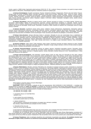 minutos, superior a 139/89 mmHg). Hipertensão arterial pulmonar (CID10 I26, I27, I28, e subitens). Doença coronariana, com quadro de angina estável,
angina instável ou IAM prévios, miocardiopatia isquêmica; Insuficiência cardíaca em qualquer grau.
c) Doenças Dermatológicas: Erupções eczematosas. Psoríase. Eritrodermia esfoliativa. Parapsoríases. Pitiríase rubra pilar familiar. Púrpuras.
Pênfigos (todas as formas). Penfigóide bolhoso. Dermatite herpetiforme. Atrofia branca de Milian. Elefantíase nostra. Úlceras de estase, anêmica,
microangiopática, arterosclerótica e neurotrófica (mal perfurante). Foliculite decalvante. Alopécia mucinosa. Paniculites nodulares. Doença de Weber
Christian. Afecções vasculares. Sarcoidose. Doença de Behcet. Pioderma gangrenoso. Queilite granulomatosa. Mico-bacterioses. Pseudofoliculite da
barba. Micoses profundas. Leishmaniose cutânea. Neoplasias malignas e pré-câncer cutâneo. Calosidades interdigitais severas. Queilite actínica.
Afecções congênitas e hereditárias.
d) Doenças Neurológicas: Infecções do sistema nervoso central. Doenças vasculares do cérebro e da medula espinhal. Síndrome pós-
traumatismo crânio-encefálico. Defeitos do desenvolvimento psicomotor. Doenças degenerativas hereditárias ou adquiridas. Distrofia muscular
progressiva, ocular ou miotônica. Miastenia gravis. Doenças da bainha de mielina. Epilepsia (os casos com alterações inespecíficas no EGG deverão ser
avaliados pelo Serviço de Neurologia). Hérnias discais. Hidrocefalia e Disrafismos. Afasia. Distúrbios do equilíbrio e/ou coordenação motora de origem
central ou vestibular.
e) Doenças Vasculares: Insuficiência venosa crônica severa. Linfedema. Fístulas artériovenosas. Angiodisplasias. Arteriopatias orgânicas
oclusivas crônicas (arteriosclerose obliterante, tromboangeite obliterante, arterites). Arteriopatias orgânicas não-oclusivas (aneurismas), mesmo após
correção cirúrgica. Arteriopatias funcionais (doenças de Raynaud, acrocianose, livedo reticular, distrofia simpático reflexa, eritromelalgia). Síndromes
compressivas neurovasculares do desfiladeiro cérvico-toracobraquial. Pontes vasculares para tratamento de patologias ou traumatismos vasculares.
f) Doenças ósteo-articulares: doenças infecciosas ósseas ou articulares. Alterações de eixo que comprometam força e estabilidade das
articulações, quaisquer que sejam as causas. Escoliose estrutural grave. Alterações degenerativas ósseas da coluna vertebral de moderadas a severas.
Degenerações discais. Alterações ósseas que comprometam força e estabilidade de membros superiores e inferiores. Luxações recidivantes. Fraturas
viciosamente consolidadas. Pseudoartroses. Doenças degenerativas ósteo-articulares. Alterações de eixo em articulações ou ossos. Espondilólise.
Espondilolistese. Metatarsalgias associadas a hálux valgo. Doenças auto-imunes e do colágeno (Lupus Eritematoso Sistêmico, Artrite Reumatóide,
Esclerodermia, etc.). Espodilite anquilosante.
g) Doenças Urológicas: Cistite crônica. Cistite intersticial. Litíase urinária. Transtornos funcionais da bexiga. Estenose de uretra. Prostatite
crônica. Hidrocele. Orquite crônica. Criptorquidia. Varicocele. Epididimite. Hipospádia. Cirurgia urológica realizada a menos de 30 dias da data da inspeção
de saúde, da qual o candidato está participando. Rins policísticos.
h) Doenças Gastroenterológicas: hepatopatias crônicas de qualquer natureza. Insuficiência pancreática exócrina. Pancreatite crônica,
Síndrome disabsortivas. Acalasia da Cárdia. Doenças das vias biliares (litíase sintomática ou estenoses), Estenose benigna ou espasmo esofagiano
difuso. Esofagite de refluxo quando associado a metaplasia gástrica. Doença inflamatória intestinal (Doença de Crohn, retocoliteulcerativa e outras
inflamações crônicas do tubo digestivo).
i) Doenças Otorrino-laringológicas: rinite hipertrófica, rinopatia alérgica, desvio do septo nasal com diminuição do fluxo aéreo, polipose
nasossinusal, pólipo antro-coanal de Killian, rinite mucopurulenta crônica, granulomatoses nasais, rinites atróficas, sinusite crônica caracterizada clínica
e/ou radiologicamente com ou sem fístula oro-antral, tumores nasossinusais benignos ou malignos, tumores benignos ou malignos da pirâmide nasal.
Atresia de conduto auditivo externo, exostose de conduto auditivo externo, perfuração timpânica uni ou bilateral, otites médias crônicas, disacusias
condutivas ou neurossensoriais de qualquer grau (uni ou bilaterais), fístula coclear ou vestibular, labirintopatia primária e/ou síndromes vestibulares de
qualquer natureza ou grau, paralisia facial periférica ou central, tumores auditivos benignos ou malignos (orelhas externas, média ou interna). Hipertrofia
de amigdalas palatinas ou vegetações adenóides, lábio leporino, fenda palatina, paralisias laríngeas, orgânicas e/ou funcionais de qualquer natureza ou
grau, laringomalácia, tumores laríngeos benignos ou malignos, tumores benignos ou malignos da faringe (naso, oro ou hipofaringe), tumores benignos ou
malignos da boca, sialolitíase, tumores benignos ou malignos das glândulas salivares. Disfluência (distúrbios que afetam a fonação).
j) Doenças Oftalmológicas: infecções, processos inflamatórios e/ou ulcerações de quaisquer estruturas oculares, excetuando-se conjuntivites
agudas e hordéolo. Tumores de quaisquer estruturas oculares, excetuando-se o cisto benigno palpebral. Opacificações de quaisquer estruturas oculares.
Seqüelas de traumatismos e/ou queimaduras. Doenças congênitas ou adquiridas. Desvios dos eixos visuais (estrabismo). Doenças corneanas congênitas
e/ou adquiridas, inclusive ceracotone Anormalidades funcionais significativas. Acuidade visual abaixo da tolerância permitida. Lesões retinianas; retinopatia
diabética. Degenerações distrofias adquiridas. Glaucoma (de qualquer tipo) com alterações papilares e/ou campimétricas, mesmo sem redução de
acuidade visual. Doenças neurológicas ou musculares. DISCROMATOPSIA EM QUALQUER INTENSIDADE. NÃO SERÁ ADMITIDA NENHUMA
ALTERAÇÃO NA VISÃO DE CORES. Cirurgias refrativas serão aceitas desde que tenham resultado na visão mínima necessária à aprovação ao quadro
proposto conforme abaixo e só serão admitidas quando a realização tenha ocorrido até 03 meses anteriores à data do exame de seleção oftalmológico e
caso o candidato já tenha a idade mínima ao quadro proposto. O candidato deverá apresentar laudo descritivo com a data da realização da cirurgia,
carimbado e assinado pelo Oftalmologista que a realizou. EM HIPÓTESE ALGUMA SERÁ ADMITIDA A REALIZAÇÃO DE CIRURGIA REFRATIVA APÓS A
REALIZAÇÃO DA INSPEÇÃO DE SAÚDE INICIAL. A CIRURGIA EM TAIS CONDIÇÕES SERÁ MOTIVO PARA REPROVAÇÃO AUTOMÁTICA DO
CANDIDATO.
Serão exigidos os seguintes índices no Exame Oftalmológico:
1 - ACUIDADE VISUAL A 6 METROS:
(Observação: Sempre será realizada a avaliação de cada olho separadamente, SEM CORREÇÃO E COM CORREÇÃO – o candidato deve
obrigatoriamente se enquadrar em ambos os requisitos. O candidato que necessitar de correção visual (óculos) deverá apresentar a receita do grau
atualizado, com menos de 30 dias de expedição, devendo apresentar-se para o exame trazendo óculos. FICA EXPRESSAMENTE PROIBIDO O USO DE
QUALQUER TIPO DE LENTES DE CONTATO DURANTE O EXAME OFTALMOLÓGICO).
- Em cada olho, sem correção = 20/40
- Em cada olho, com correção = 20/20
2 - ACUIDADE VISUAL A 37 CENTÍMETROS:
- JAEGER 1 (J1);
3 - MOTILIDADE OCULAR EXTRÍNSECA:
- as excursões oculares devem ser normais;
4 - SENSO CROMÁTICO:
- Não há tolerância. A presença de discromatopsia, em qualquer grau, eliminará o candidato.
Será utilizada a Tabela ISHIHARA para avaliação do Senso Cromático.
5 - PRESSÃO INTRA-OCULAR:
- Entre 10 e 19 mm Hg, em cada olho.
A Junta Especial de Oftalmologia poderá exigir novos e/ou outros exames, caso a avaliação inicial seja considerada inconclusiva.
As despesas com a realização de exames complementares correrão por conta do candidato.
O Candidato que for considerado INAPTO no Exame Oftalmológico inicial será reexaminado pelos Oficiais Oftalmologistas na presença de 2
(dois) Oficiais Superiores do Quadro de Saúde, sendo este segundo exame considerado como EXAME EM GRAU DE RECURSO OBRIGATÓRIO. Esta
Junta Superior de Recursos emitirá seu parecer imediatamente. Não será admitido nenhum outro recurso posterior para a especialidade de Oftalmologia.
k) Doenças Psiquiátricas: todas as patologias psiquiátricas são consideradas incapacitantes para admissão. Os candidatos deverão trazer
declaração de higidez mental, incluindo-se os transtornos de personalidade, assinada por médico especialista em psiquiatria.
 