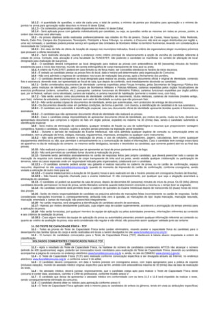 10.1.2 - A quantidade de questões, o valor de cada uma, o total de pontos, o mínimo de pontos por disciplina para aprovação e o mínimo de
pontos na prova para aprovação estão descritos no Anexo III deste Edital;
10.1.3 - Os conteúdos programáticos estão disponíveis no Anexo IV deste Edital;
10.1.4 - Será aplicada prova com gabarito individualizado por candidato, ou seja, as questões serão as mesmas em todas as provas, porém, a
ordem das mesmas será alternada;
10.2 - As provas objetivas serão realizadas preferencialmente nas cidades do Rio de janeiro, Duque de Caxias, Nova Iguaçu, Volta Redonda,
Niterói, Cabo Frio, Campos dos Goytacazes, Teresópolis, Petrópolis e Nova Friburgo, no entanto, o Concurso não terá as vagas distribuídas por região e,
uma vez nomeado, o candidato poderá prestar serviço em qualquer das Unidades de Bombeiro Militar no território fluminense, levando em consideração a
necessidade da Corporação;
10.2.1 - Em caso de falta de oferta de locação de espaço nos municípios indicados, ficará a critério da organizadora eleger municípios próximos
que possuam a oferta necessária;
10.2.2 - Será realizada alocação, usando o endereço como critério principal de relacionamento a opção de escolha do candidato referente à
cidade de prova. Contudo, esta alocação é uma faculdade da FUNCEFET, não podendo o candidato se manifestar no sentido de alteração de local
designado para realização de sua prova;
10.3 - O candidato deverá comparecer ao local designado para realizar as provas com antecedência de 60 (sessenta) minutos do horário
estabelecido para o início das mesmas, munido de caneta esferográfica de corpo transparente de tinta azul ou preta;
10.4. A critério da FUNCEFET, poderá em caso fortuito ou de força maior, ser concedida tolerância no horário de inicio da prova;
10.5 - É vedado ao candidato prestar as provas fora do local, data e horário pré-determinados pela organização do Concurso;
10.6 - Não será admitido o ingresso de candidatos nos locais de realização das provas, após o fechamento dos portões;
10.7 - O candidato deverá comparecer ao local designado para realizar as provas, portando documento oficial e original de identidade, contendo
foto e assinatura, devendo este, ser apresentado ao fiscal de sala, que depois de conferido, será imediatamente devolvido ao candidato;
10.7.1 - Serão considerados documentos de identidade: carteiras expedidas pelas Forças Armadas, pelas Secretarias de Segurança Pública dos
Estados, pelos Institutos de Identificação, pelos Corpos de Bombeiros Militares e Policias Militares; carteiras expedidas pelos órgãos fiscalizadores de
exercício profissional (ordens, conselhos, etc.); passaporte; carteiras funcionais do Ministério Público; carteiras funcionais expedidas por órgão público
que, por lei federal, valham como identidade; carteira de trabalho; e carteira nacional de habilitação (somente o modelo novo, com foto);
10.7.2 - Não serão aceitos como documentos de identidade: certidões de nascimento, títulos eleitorais, carteiras de motorista (modelo antigo,
sem foto), carteiras de estudante, carteiras funcionais sem valor de identidade ou outros que não possuam foto;
10.7.3 - Não serão aceitas cópias de documentos de identidade, ainda que autenticadas, nem protocolos de entrega de documentos;
10.8 - Os documentos deverão estar em perfeitas condições, de forma a permitir, com clareza, a identificação do candidato e de sua assinatura;
10.8.1 - O candidato será submetido à identificação especial, caso seu documento oficial de identidade apresente dúvidas quanto à fisionomia ou
assinatura;
10.8.2 - O candidato que não apresentar documento oficial de identidade não realizará as provas;
10.8.3 - Caso o candidato esteja impossibilitado de apresentar documento oficial de identidade, por motivo de perda, roubo ou furto, deverá ser
apresentado documento que comprove o registro do fato em órgão policial, expedido no máximo há 30 (trinta) dias, sendo o candidato submetido à
identificação especial;
10.9 - Será motivo de eliminação de candidatos, qualquer tentativa de fraude ou uso de subterfúgios e recursos que proporcionem vantagem
competitiva, ficando o candidato, inclusive, sujeito a sanções penais previstas na legislação penal brasileira;
10.9.1 - Durante o período de realização do Exame Intelectual, não será admitida qualquer espécie de consulta ou comunicação entre os
candidatos, nem a utilização de livros, códigos, manuais, regulamentos, impressos, anotações ou qualquer outro instrumento;
10.9.2 - Não será permitido, durante a realização da prova, o uso de celulares, computadores, pagers, calculadoras, bem como quaisquer
equipamentos eletrônicos ou não, que permitam o armazenamento ou a comunicação de dados e informações. Caso o candidato leve consigo esses tipos
de aparelhos no dia de realização do certame, os mesmos serão desligados, lacrados e devolvidos ao candidato, que somente poderá abri-los ao final das
provas;
10.10 - Não realizará a prova o candidato que se apresentar ao local de prova portando arma de fogo;
10.11 - Não será permitido ao candidato fumar durante a realização da prova;
10.12 - Somente serão permitidos assinalamentos no cartão de respostas feitos pelo próprio candidato, que deverá preencher todo o campo de
marcação da resposta com caneta esferográfica de corpo transparente de tinta azul ou preta, sendo vedada qualquer colaboração ou participação de
terceiros, salvo os casos especiais onde um responsável indicado pela organizadora, colaborará com o candidato;
10.12.1 – O candidato somente poderá anotar seu gabarito e realizar rascunho no caderno de prova, ou no cartão de confirmação, espaço
rascunho, disponível no site www.funcefetconcurso.org.br quando do momento de impressão do cartão de confirmação, conforme cronograma, sendo
vedada a utilização de outro meio para tal;
10.12.2 – O exame intelectual terá a duração de 04 (quatro) horas e será realizado em dia e horário previsto em cronograma (horário de Brasília);
10.12.3 – Não haverá segunda chamada para o exame intelectual. O não comparecimento, por qualquer que seja a alegação acarretará a
eliminação do candidato;
10.13 - O candidato só poderá se ausentar da sala de prova, depois de decorridos 60 (sessenta) minutos do início da prova. Os 03 (três) últimos
candidatos deverão permanecer no local de prova, sendo liberados somente quando todos tiverem concluído a mesma ou o tempo tiver se esgotado;
10.14 - Ao candidato somente será permitido levar o caderno de questões do Exame Intelectual depois de transcorrida 02 (duas) horas do início
das provas;
10.15 - Serão de inteira responsabilidade do candidato os prejuízos advindos de marcações feitas incorretamente no cartão de respostas. Serão
consideradas marcações incorretas e, consequentemente, atribuída nota zero à questão, as marcações do tipo: dupla marcação, marcação rasurada,
marcação emendada e campo de marcação não preenchido integralmente;
10.16 - No cartão resposta, será obrigatória a identificação do candidato através de assinatura;
10.17 - Apenas por motivo devidamente justificado, cuja origem seja de caráter superveniente, acontecerá a prorrogação do tempo previsto para
a aplicação da prova;
10.18 - Não serão fornecidas, por qualquer membro da equipe de aplicação ou pelas autoridades presentes, informações referentes ao conteúdo
e aos critérios de avaliação da prova;
10.18.1 - Caso algum membro da equipe de aplicação da prova ou autoridades presentes prestem qualquer informação referente ao conteúdo ou
quanto ao critério de avaliação da prova, esta será considerada não regular e não oficial, não possuindo assim qualquer validade junto ao certame.
11. DO TESTE DE CAPACIDADE FÍSICA - TCF
11.1 - Todas as provas do Teste de Capacidade Física terão caráter eliminatório, visando avaliar a capacidade física do candidato para o
desempenho das tarefas típicas do cargo e serão realizadas em locais a serem divulgados no site www.funcefetconcurso.org.br;
11.2 - O numero de candidatos convocados para o Teste de Capacidade Física (TCF) obedecerá à tabela abaixo respeitada a ordem de
classificação
SOLDADOS COMBATENTES CONVOCADOS PARA O TCF
1200
11.3 - Após o resultado do Teste de Capacidade Física, na hipótese do número de candidatos considerados APTOS não alcançar o número
definido de 400 (quatrocentas) vagas, poderão ser convocados novos candidatos para realização do Teste de Capacidade Física, devendo os candidatos
acompanhar a página do concurso no endereço eletrônico www.funcefetconcurso.org.br e, ainda, no site do CBMERJ www.cbmerj.rj.gov.br;
11.4 - O Teste de Capacidade Física (TCF) será realizado conforme convocação específica a ser divulgada através da Internet, no endereço
eletrônico www.funcefetconcurso.org.br e conforme anexo V do edital;
11.5 - O candidato deverá comparecer, em data e horário previsto em cronograma anexo, com trajes apropriados para a prática de esporte
(inclusive natação), munido de atestado médico original, específico para tal fim, emitido com antecedência máxima de 30 (trinta) dias da data de realização
do teste;
11.6 - No atestado médico, deverá constar, expressamente, que o candidato esteja apto para realizar o Teste de Capacidade Física deste
concurso e conter data, assinatura, carimbo e CRM do profissional, conforme modelo anexo V:
11.7 - O candidato que deixar de apresentar o atestado médico em conformidade com os itens 11.5 e 11.6 será impedido de realizar o teste,
sendo consequentemente eliminado do concurso;
11.8 - O candidato deverá obter os índices para aprovação conforme anexo V;
11.9 - O Teste de Capacidade Física aplicado será o mesmo para os candidatos de ambos os gêneros, tendo em vista as atribuições específicas
 