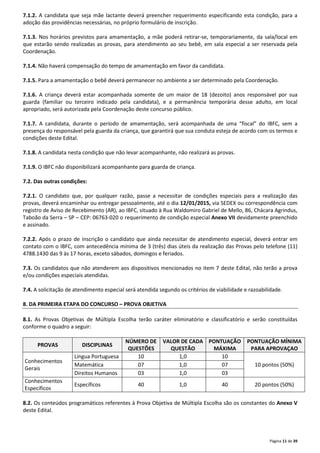 7.1.2. A candidata que seja mãe lactante deverá preencher requerimento especificando esta condição, para a 
adoção das providências necessárias, no próprio formulário de inscrição. 
7.1.3. Nos horários previstos para amamentação, a mãe poderá retirar-se, temporariamente, da sala/local em 
que estarão sendo realizadas as provas, para atendimento ao seu bebê, em sala especial a ser reservada pela 
Coordenação. 
Página 11 de 39 
7.1.4. Não haverá compensação do tempo de amamentação em favor da candidata. 
7.1.5. Para a amamentação o bebê deverá permanecer no ambiente a ser determinado pela Coordenação. 
7.1.6. A criança deverá estar acompanhada somente de um maior de 18 (dezoito) anos responsável por sua 
guarda (familiar ou terceiro indicado pela candidata), e a permanência temporária desse adulto, em local 
apropriado, será autorizada pela Coordenação deste concurso público. 
7.1.7. A candidata, durante o período de amamentação, será acompanhada de uma “fiscal” do IBFC, sem a 
presença do responsável pela guarda da criança, que garantirá que sua conduta esteja de acordo com os termos e 
condições deste Edital. 
7.1.8. A candidata nesta condição que não levar acompanhante, não realizará as provas. 
7.1.9. O IBFC não disponibilizará acompanhante para guarda de criança. 
7.2. Das outras condições: 
7.2.1. O candidato que, por qualquer razão, passe a necessitar de condições especiais para a realização das 
provas, deverá encaminhar ou entregar pessoalmente, até o dia 12/01/2015, via SEDEX ou correspondência com 
registro de Aviso de Recebimento (AR), ao IBFC, situado à Rua Waldomiro Gabriel de Mello, 86, Chácara Agrindus, 
Taboão da Serra – SP – CEP: 06763-020 o requerimento de condição especial Anexo VII devidamente preenchido 
e assinado. 
7.2.2. Após o prazo de inscrição o candidato que ainda necessitar de atendimento especial, deverá entrar em 
contato com o IBFC, com antecedência mínima de 3 (três) dias úteis da realização das Provas pelo telefone (11) 
4788.1430 das 9 às 17 horas, exceto sábados, domingos e feriados. 
7.3. Os candidatos que não atenderem aos dispositivos mencionados no item 7 deste Edital, não terão a prova 
e/ou condições especiais atendidas. 
7.4. A solicitação de atendimento especial será atendida segundo os critérios de viabilidade e razoabilidade. 
8. DA PRIMEIRA ETAPA DO CONCURSO – PROVA OBJETIVA 
8.1. As Provas Objetivas de Múltipla Escolha terão caráter eliminatório e classificatório e serão constituídas 
conforme o quadro a seguir: 
PROVAS DISCIPLINAS 
NÚMERO DE 
QUESTÕES 
VALOR DE CADA 
QUESTÃO 
PONTUAÇÃO 
MÁXIMA 
PONTUAÇÃO MÍNIMA 
PARA APROVAÇAO 
Conhecimentos 
Gerais 
Língua Portuguesa 10 1,0 10 
Matemática 07 1,0 07 10 pontos (50%) 
Direitos Humanos 03 1,0 03 
Conhecimentos 
Específicos 
Específicos 40 1,0 40 20 pontos (50%) 
8.2. Os conteúdos programáticos referentes à Prova Objetiva de Múltipla Escolha são os constantes do Anexo V 
deste Edital. 
 