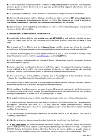 8.3. A Prova Objetiva de Múltipla Escolha será composta de 60 (sessenta) questões distribuídas pelas disciplinas, 
conforme quadro constante do item 8.1, sendo que cada questão conterá 4 (quatro) alternativas e com uma 
única resposta correta. 
8.4. A Prova Objetiva de Múltipla Escolha de todos os candidatos será corrigida por meio de leitura ótica. 
8.5. Será considerado aprovado na Prova Objetiva o candidato que obtiver no mínimo 50% (cinquenta por cento) 
de acertos nas questões de Conhecimentos Gerais e no mínimo 50% (cinquenta por cento) de acertos nas 
questões de Conhecimentos Específicos, não podendo zerar em nenhuma das Disciplinas. 
8.6. Será excluído do Concurso Público o candidato que não obtiver o mínimo de acertos exigidos para aprovação 
nos termos do item 8.5 deste Edital. 
Página 12 de 39 
9. DAS CONDIÇÕES DE REALIZAÇÃO DA PROVA OBJETIVA 
9.1. A aplicação da Prova Objetiva está prevista para o dia 08/03/2015, e será realizada no Estado de Minas 
Gerais, nas cidades sedes das SRE, que têm Conservatórios Estaduais de Música, constantes do Anexo IV deste 
Edital. 
9.2. A duração da Prova Objetiva será de 04 (quatro) horas, incluído o tempo para leitura das instruções, 
preenchimento da folha de respostas, sendo responsabilidade do candidato observar o horário estabelecido. 
9.3. O cartão de convocação para as provas objetivas contendo o local, a sala e o horário de realização serão 
disponibilizados no endereço eletrônico www.ibfc.org.br, a partir de 02/03/2015. 
9.3.1. Será publicado no Diário Oficial dos Poderes do Estado – Minas Gerais o ato de confirmação do dia de 
aplicação das provas objetivas. 
9.4. Caso o número de candidatos inscritos exceda à oferta de lugares adequados existentes para realização de 
provas a SEPLAG, a SEE e o IBFC, reservam-se no direito de alocá-los em cidades próximas, não assumindo, 
entretanto, qualquer responsabilidade quanto ao transporte e alojamento desses candidatos. 
9.5. Não será enviado, via correio, cartão de convocação para as Provas Objetivas. A data, o horário e o local da 
realização das Provas Objetivas serão disponibilizados conforme o subitem 9.3. 
9.6. Havendo alteração da data prevista, as provas poderão ocorrer em sábados, domingos e feriados. Despesas 
provenientes da alteração de data serão de responsabilidade do candidato. 
9.7. Os candidatos deverão comparecer aos locais de prova 60 (sessenta) minutos antes dos fechamentos dos 
portões para realização das provas, munidos do original de documento de identidade oficial com foto, de caneta 
esferográfica de tinta azul ou preta e cartão de convocação para as provas. 
9.7.1. Será eliminado deste concurso público, o candidato que se apresentar após o fechamento dos portões. 
9.7.2. Serão considerados documentos de identidade oficial: Cédula Oficial de Identidade (RG), Carteira expedida 
por Órgão ou Conselho de Classe (OAB, CREA, CRA, etc), Carteira de Trabalho e Previdência Social, Carteira de 
Motorista com foto e Passaporte válido. A não apresentação de qualquer desses documentos, não dará direito ao 
candidato de fazer a prova. 
9.7.2.1. O documento de identificação deverá estar em perfeita condição a fim de permitir, com clareza, a 
identificação do candidato. 
9.7.2.2. Não serão aceitos documentos de identidade ilegíveis, não identificáveis e/ou danificados. 
9.7.3. Não serão aceitos, por serem documentos destinados a outros fins, Protocolos, Boletim de Ocorrência, 
Certidão de Nascimento, Título Eleitoral, Carteira Nacional de Habilitação emitida anteriormente à Lei Federal nº 
9.503/97, Carteira de Estudante, Crachás, Identidade Funcional de natureza pública ou privada, cópias dos 
documentos citados, ainda que autenticadas, ou quaisquer outros documentos não constantes deste Edital. 
 