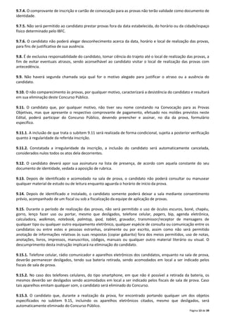 9.7.4. O comprovante de inscrição e cartão de convocação para as provas não terão validade como documento de 
identidade. 
9.7.5. Não será permitido ao candidato prestar provas fora da data estabelecida, do horário ou da cidade/espaço 
físico determinado pelo IBFC. 
9.7.6. O candidato não poderá alegar desconhecimento acerca da data, horário e local de realização das provas, 
para fins de justificativa de sua ausência. 
9.8. É de exclusiva responsabilidade do candidato, tomar ciência do trajeto até o local de realização das provas, a 
fim de evitar eventuais atrasos, sendo aconselhável ao candidato visitar o local de realização das provas com 
antecedência. 
9.9. Não haverá segunda chamada seja qual for o motivo alegado para justificar o atraso ou a ausência do 
candidato. 
9.10. O não comparecimento às provas, por qualquer motivo, caracterizará a desistência do candidato e resultará 
em sua eliminação deste Concurso Público. 
9.11. O candidato que, por qualquer motivo, não tiver seu nome constando na Convocação para as Provas 
Objetivas, mas que apresente o respectivo comprovante de pagamento, efetuado nos moldes previstos neste 
Edital, poderá participar do Concurso Público, devendo preencher e assinar, no dia da prova, formulário 
específico. 
9.11.1. A inclusão de que trata o subitem 9.11 será realizada de forma condicional, sujeita a posterior verificação 
quanto à regularidade da referida inscrição. 
9.11.2. Constatada a irregularidade da inscrição, a inclusão do candidato será automaticamente cancelada, 
considerados nulos todos os atos dela decorrentes. 
9.12. O candidato deverá apor sua assinatura na lista de presença, de acordo com aquela constante do seu 
documento de identidade, vedada a aposição de rubrica. 
9.13. Depois de identificado e acomodado na sala de prova, o candidato não poderá consultar ou manusear 
qualquer material de estudo ou de leitura enquanto aguarda o horário de início da prova. 
9.14. Depois de identificado e instalado, o candidato somente poderá deixar a sala mediante consentimento 
prévio, acompanhado de um fiscal ou sob a fiscalização da equipe de aplicação de provas. 
9.15. Durante o período de realização das provas, não será permitido o uso de óculos escuros, boné, chapéu, 
gorro, lenço fazer uso ou portar, mesmo que desligados, telefone celular, pagers, bip, agenda eletrônica, 
calculadora, walkman, notebook, palmtop, ipod, tablet, gravador, transmissor/receptor de mensagens de 
qualquer tipo ou qualquer outro equipamento eletrônico, qualquer espécie de consulta ou comunicação entre os 
candidatos ou entre estes e pessoas estranhas, oralmente ou por escrito, assim como não será permitido 
anotação de informações relativas às suas respostas (copiar gabarito) fora dos meios permitidos, uso de notas, 
anotações, livros, impressos, manuscritos, códigos, manuais ou qualquer outro material literário ou visual. O 
descumprimento desta instrução implicará na eliminação do candidato. 
9.15.1. Telefone celular, rádio comunicador e aparelhos eletrônicos dos candidatos, enquanto na sala de prova, 
deverão permanecer desligados, tendo sua bateria retirada, sendo acomodados em local a ser indicado pelos 
fiscais de sala de prova. 
9.15.2. No caso dos telefones celulares, do tipo smartphone, em que não é possível a retirada da bateria, os 
mesmos deverão ser desligados sendo acomodados em local a ser indicado pelos fiscais de sala de prova. Caso 
tais aparelhos emitam qualquer som, o candidato será eliminado do Concurso. 
9.15.3. O candidato que, durante a realização da prova, for encontrado portando qualquer um dos objetos 
especificados no subitem 9.15, incluindo os aparelhos eletrônicos citados, mesmo que desligados, será 
automaticamente eliminado do Concurso Público. 
Página 13 de 39 
 