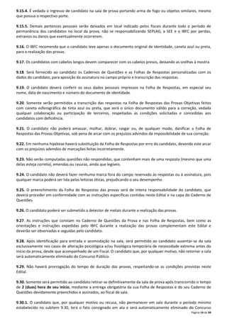 9.15.4. É vedado o ingresso de candidato na sala de prova portando arma de fogo ou objetos similares, mesmo 
que possua o respectivo porte. 
9.15.5. Demais pertences pessoais serão deixados em local indicado pelos fiscais durante todo o período de 
permanência dos candidatos no local da prova, não se responsabilizando SEPLAG, a SEE e o IBFC por perdas, 
extravios ou danos que eventualmente ocorrerem. 
9.16. O IBFC recomenda que o candidato leve apenas o documento original de identidade, caneta azul ou preta, 
para a realização das provas. 
9.17. Os candidatos com cabelos longos devem comparecer com os cabelos presos, deixando as orelhas à mostra. 
9.18. Será fornecido ao candidato os Cadernos de Questões e as Folhas de Respostas personalizadas com os 
dados do candidato, para aposição da assinatura no campo próprio e transcrição das respostas. 
9.19. O candidato deverá conferir os seus dados pessoais impressos na Folha de Respostas, em especial seu 
nome, data de nascimento e número do documento de identidade. 
9.20. Somente serão permitidos a transcrição das respostas na Folha de Respostas das Provas Objetivas feitos 
com caneta esferográfica de tinta azul ou preta, que será o único documento válido para a correção, vedada 
qualquer colaboração ou participação de terceiros, respeitadas as condições solicitadas e concedidas aos 
candidatos com deficiência. 
9.21. O candidato não poderá amassar, molhar, dobrar, rasgar ou, de qualquer modo, danificar a Folha de 
Respostas das Provas Objetivas, sob pena de arcar com os prejuízos advindos da impossibilidade de sua correção. 
9.22. Em nenhuma hipótese haverá substituição da Folha de Respostas por erro do candidato, devendo este arcar 
com os prejuízos advindos de marcações feitas incorretamente. 
9.23. Não serão computadas questões não respondidas, que contenham mais de uma resposta (mesmo que uma 
delas esteja correta), emendas ou rasuras, ainda que legíveis. 
9.24. O candidato não deverá fazer nenhuma marca fora do campo reservado às respostas ou à assinatura, pois 
qualquer marca poderá ser lida pelas leitoras óticas, prejudicando o seu desempenho. 
9.25. O preenchimento da Folha de Respostas das provas será de inteira responsabilidade do candidato, que 
deverá proceder em conformidade com as instruções específicas contidas neste Edital e na capa do Caderno de 
Questões. 
Página 14 de 39 
9.26. O candidato poderá ser submetido a detector de metais durante a realização das provas. 
9.27. As instruções que constam no Caderno de Questões da Prova e nas Folha de Respostas, bem como as 
orientações e instruções expedidas pelo IBFC durante a realização das provas complementam este Edital e 
deverão ser observadas e seguidas pelo candidato. 
9.28. Após identificação para entrada e acomodação na sala, será permitido ao candidato ausentar-se da sala 
exclusivamente nos casos de alteração psicológica e/ou fisiológica temporária de necessidade extrema antes do 
início da prova, desde que acompanhado de um Fiscal. O candidato que, por qualquer motivo, não retornar a sala 
será automaticamente eliminado do Concurso Público. 
9.29. Não haverá prorrogação do tempo de duração das provas, respeitando-se as condições previstas neste 
Edital. 
9.30. Somente será permitido ao candidato retirar-se definitivamente da sala de prova após transcorrido o tempo 
de 2 (duas) hora de seu início, mediante a entrega obrigatória da sua Folha de Respostas e do seu Caderno de 
Questões devidamente preenchidos e assinados, ao fiscal de sala. 
9.30.1. O candidato que, por qualquer motivo ou recusa, não permanecer em sala durante o período mínimo 
estabelecido no subitem 9.30, terá o fato consignado em ata e será automaticamente eliminado do Concurso 
 