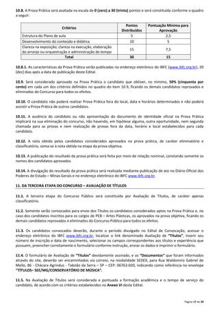 10.8. A Prova Prática será avaliada na escala de 0 (zero) a 30 (trinta) pontos e será constituída conforme o quadro 
a seguir: 
Página 17 de 39 
Critérios 
Pontos 
Distribuídos 
Pontuação Mínima para 
Aprovação 
Estrutura do Plano de aula 5 2,5 
Desenvolvimento do conteúdo e didática 10 5 
Clareza na exposição; clareza na execução, elaboração 
15 7,5 
do arranjo ou orquestração e administração do tempo 
Total 30 15 
10.8.1. As características da Prova Prática serão publicadas no endereço eletrônico do IBFC (www.ibfc.org.br), 20 
(dez) dias após a data de publicação deste Edital. 
10.9. Será considerado aprovado na Prova Prática o candidato que obtiver, no mínimo, 50% (cinquenta por 
cento) em cada um dos critérios definidos no quadro do item 10.9, ficando os demais candidatos reprovados e 
eliminados do Concurso para todos os efeitos. 
10.10. O candidato não poderá realizar Prova Prática fora do local, data e horários determinados e não poderá 
assistir a Prova Prática de outros candidatos. 
10.11. A ausência do candidato ou não apresentação do documento de identidade oficial na Prova Prática 
implicará na sua eliminação do concurso, não havendo, em hipótese alguma, outra oportunidade, nem segunda 
chamada para as provas e nem realização de provas fora da data, horário e local estabelecidos para cada 
candidato. 
10.12. A nota obtida pelos candidatos considerados aprovados na prova prática, de caráter eliminatório e 
classificatório, soma-se à nota obtida na etapa da prova objetiva. 
10.13. A publicação do resultado da prova prática será feita por meio de relação nominal, constando somente os 
nomes dos candidatos aprovados. 
10.14. A divulgação do resultado da prova prática será realizada mediante publicação de ato no Diário Oficial dos 
Poderes do Estado – Minas Gerais e no endereço eletrônico do IBFC www.ibfc.org.br. 
11. DA TERCEIRA ETAPA DO CONCURSO – AVALIAÇÃO DE TÍTULOS 
11.1. A terceira etapa do Concurso Público será constituída por Avaliação de Títulos, de caráter apenas 
classificatório. 
11.2. Somente serão convocados para envio dos Títulos os candidatos considerados aptos na Prova Prática e, no 
caso dos candidatos inscritos para os cargos de PEB – Artes Plásticas, os aprovados na prova objetiva, ficando os 
demais candidatos reprovados e eliminados do Concurso Público para todos os efeitos. 
11.3. Os candidatos convocados deverão, durante o período divulgado no Edital de Convocação, acessar o 
endereço eletrônico do IBFC www.ibfc.org.br, localizar o link denominado Avaliação de “Títulos”, inserir seu 
número de inscrição e data de nascimento, selecionar os campos correspondentes aos títulos e experiência que 
possuem, preencher corretamente o formulário conforme instrução, enviar os dados e imprimir o formulário. 
11.4. O formulário de Avaliação de “Títulos” devidamente assinado, e os “Documentos“ que foram informados 
através do site, deverão ser encaminhados via correio, na modalidade SEDEX, para Rua Waldomiro Gabriel de 
Mello, 86 - Chácara Agrindus - Taboão da Serra – SP – CEP: 06763-020, indicando como referência no envelope 
“TÍTULOS– SEE/MG/CONSERVATÓRIO DE MÚSICA”. 
11.5. Na Avaliação de Títulos será considerada e pontuada a formação acadêmica e o tempo de serviço do 
candidato, de acordo com os critérios estabelecidos no Anexo VI deste Edital. 
 