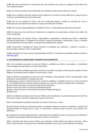 11.20. Não serão considerados os documentos que não atenderem aos prazos e às exigências deste Edital e/ou 
suas complementações. 
Página 19 de 39 
11.21. Em nenhuma hipótese haverá devolução aos candidatos de documentos referentes a títulos. 
11.22. Caso o candidato não tenha qualquer título acadêmico ou tempo de serviço válido para o cargo em que se 
inscreveu, terá atribuída nota (zero) nesta etapa. 
11.23. Para fins de avaliação de títulos, não será considerado diploma, certidão de conclusão de curso ou 
declaração que seja requisito para ingresso no cargo concorrido pelo candidato. 
11.24. É de exclusiva responsabilidade do candidato o envio e a comprovação dos documentos de títulos. 
11.25. Os títulos que não preencherem devidamente as exigências de comprovação, contidas neste Edital, não 
serão considerados. 
11.26. Comprovada, em qualquer tempo, irregularidade ou ilegalidade na obtenção dos títulos e experiência 
profissional apresentados, o candidato terá anulada a respectiva pontuação e, comprovada a culpa, o candidato 
será excluído deste Concurso Público, sem prejuízo das medidas penais cabíveis. 
11.27. Concorrerão à Avaliação de Títulos somente os candidatos que realizaram o cadastro e enviaram a 
documentação, conforme o item 11 deste Edital. 
11.28. A Avaliação de Títulos será de responsabilidade do IBFC e o resultado será publicado endereço eletrônico 
www.ibfc.org.br. 
12. DO PROCESSO DE CLASSIFICAÇÃO E DESEMPATE DOS CANDIDATOS 
12.1. Será considerado aprovado no Concurso Público o candidato que obtiver a pontuação e a classificação 
mínima exigidas para aprovação, nos termos deste Edital. 
12.2. A nota final dos candidatos aprovados neste Concurso Público será igual ao total de pontos obtidos na Prova 
Objetiva, acrescido dos pontos obtidos na Prova Prática e Títulos. 
12.3. Na hipótese de igualdade de nota final entre candidatos, serão aplicados critérios de desempate, tendo 
preferência, sucessivamente, o candidato que tiver: 
a) idade igual ou superior a 60 (sessenta) anos, conforme estabelece o parágrafo único do art. 27 da Lei Federal 
nº. 10.741/2003 (Estatuto do Idoso), sendo considerada, para esse fim, a data de realização da Prova Objetiva; 
b) maior número de acertos na prova de conhecimentos específicos; 
c) maior número de acertos na prova de conhecimentos gerais; 
d) maior número de acertos nas questões da disciplina de língua portuguesa; 
e) idade maior. 
12.4. Os candidatos aprovados neste Concurso Público serão classificados em ordem decrescente de nota final, 
observado o cargo e a área de atuação para os quais concorreram. 
12.5. A classificação dos candidatos aprovados será feita em duas listas, a saber: 
a) a primeira lista conterá a classificação de todos os candidatos (ampla concorrência), respeitado o cargo/área de 
atuação/unidade de lotação para os quais se inscreveram, incluindo aqueles inscritos como pessoas com 
deficiência; 
b) a segunda lista conterá especificamente a classificação dos candidatos inscritos como pessoas com deficiência, 
o cargo/área de atuação/unidade de lotação para os quais se inscreveram. 
12.6. O resultado final deste Concurso Público será publicado no Diário Oficial dos Poderes do Estado – Minas 
Gerais, onde constarão as notas finais dos candidatos aprovados, assim como a classificação por eles obtida. 
 